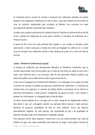 A contratação desses serviços de extração e transporte dos sedimentos coletados nas jazidas
produzirá uma significativa mobilização de mão de obra, o que trará também um incremento no
setor de comércio, impulsionado pela circulação de dinheiro. Isso acarretará em maior
arrecadação de impostos, importante fator econômico.

A análise que resultou na preferência da Jazida da Praia do Titãzinho em detrimento dessa do Rio
Ceará é produto da comparação de custos para a retirada e o transporte de sedimentos até a
Praia de Iracema.

A jazida do Rio Ceará tem como principal fator negativo à sua escolha os elevados custos
operacionais: o maior custo para a retirada das areias por dragagem da calha do rio e o maior
custo de transporte dos sedimentos devido à maior distância da jazida até o aterro da Praia de
Iracema.



Jazida – Plataforma Continental (3a opção)
A extração de sedimentos por bombeamento hidráulico da Plataforma Continental, aqui se
encontra apresentada como terceira opção, por se tratar de uma forma de coleta de areia com o
maior custo financeiro para a sua execução, além de não apresentar impactos positivos que
pudessem justificar sua escolha mesmo sendo a opção mais onerosa.
O processo de dragagem por bombeamento hidráulico a ser empregado nessa opção de jazida
acarretará um aumento na turbidez da água pelo revolvimento de sedimentos e re-colocação de
materiais finos em suspensão. O aumento da turbidez diminui a penetração da luz, diminui os
processos fotossintéticos e pode provocar entupimento da guelra de peixes. Esse impacto é
pontual e de curta duração, se extinguindo após o final das obras.
As obras causam poluição do ar e da água, por se tratar a draga de um equipamento movido a
óleo diesel e que, por conseguinte, durante sua operação libera fumaças e pode promover
liberação de pequenas quantidades de óleo no meio ambiente. Esses são impactos
potencialmente negativos, de curta duração, mas dependendo do tipo e da quantidade de
poluentes lançados pode ser de importância e magnitude variadas.
Esta operação deverá ainda afugentar a fauna local e do seu entorno próximo, por conta da
turbidez da água, dos ruídos promovidos pela operação da draga e pela própria remoção de
EIA/RIMA – RECUPERAÇÃO DA PRAIA DE IRACEMA                                                   246
 