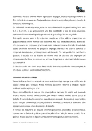 sedimentos. Prevê-se também, durante o período de dragagem, impacto negativo por redução da
flora no local dessa operação. Configurando assim impacto ambiental negativo com duração de
temporário até médio prazo.
Os sedimentos encontrados nessa jazida são predominantemente de granulometria grossa entre
0,45 e 0,50 mm, o que proporcionaria uma boa estabilidade à faixa de praia recuperada,
representando assim impacto positivo permanente de grande importância e magnitude.
Esta opção, mesmo sendo a de custo mais elevado aos cofres públicos, proporcionará um
pequeno impacto positivo no meio sócio-econômico, haja vista a reduzida demanda de mão-de-
obra que deverá ser empregada, promovendo assim maior concentração de renda. Deverá ainda
ocorrer um menor incremento na geração de empregos indiretos e no setor de comércio se
comparada às outras duas jazidas apontadas anteriormente. Em contrapartida, tem como fatores
positivos, o reduzido risco de acidente de trabalho, tendo em vista que será empregado um
número mais reduzido de pessoas em seu processo de operação, e não ocasionaria transtornos
ao trânsito local.
O fato dessa jazida ser a última na escala de escolha deve-se ao seu elevado custo de exploração
em relação as opções apresentadas anteriormente.


Desmonte do canteiro de obra
Com a finalização das obras o canteiro de obras será desmontado para que ocorra a liberação do
espaço publico para operação. Nesse momento deveremos observar o imediato impacto
ambiental positivo à paisagem local.
Com a desmobilização de mão de obra empregada na execução do projeto será observado
impacto negativo no meio sócio-econômico, por conta da redução imediata desses postos de
trabalho. O comercio local e regional ora aquecido pelas demandas do canteiro de obras também
sofrerá redução, também impactando negativamente no meio sócio-econômico. No entanto, o fim
das operações cessara o risco de acidentes de trabalho.
A remoção do maquinário que causará a melhoria paisagística, associada à praia recomposta,
cessara com as fontes de poluição promovidas pelas obras: poluição sonora; poluição do ar;
poluição do solo; poluição da água, trazendo assim impactos positivos ao meio ambiente.

EIA/RIMA – RECUPERAÇÃO DA PRAIA DE IRACEMA                                                   247
 