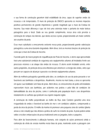 e sua forma de construção garantem total estabilidade da área, capaz de suportar ondas de
ressacas e de tempestades. O muro de proteção do DNOCS apresenta os mesmos impactos
positivos permanentes de grande importância e grande magnitude que o muro da Estátua de
Iracema. Sua maior diferença é que ele terá uma extensão maior e portanto de maior beleza
paisagística para o local. Dado ao seu grande comprimento, nessa área está prevista a
construção de rampas nas laterais, que darão acesso à praia, proporcionando um maior conforto
aos usuários da praia.

Esse muro substituirá o enrocamento existente nessa praia, proporcionando grande valorização
paisagística a uma área bastante degradada. Além disso, terá as mesmas funções de proteção da
costa que o muro da Estátua de Iracema.

Fazendo parte do macro-projeto de requalificação da Praia de Iracema, o aterro aqui apresentado
trará uma substancial condição de segurança aos equipamentos urbanos ali instalados frente aos
processos erosivos e ao ataque das ondas de ressaca. O aterro assim instalado servirá, entre
outros propósitos, de proteção dessa área litorânea por amortecer a energia das ondas, antes que
possam ser capazes de alcançar o passeio e os demais equipamentos urbanos.

Além da melhoria paisagística garantida pela obra, as condições de uso da praia passarão a ser
favoráveis aos banhistas e desportistas. Atualmente, mesmo na maré baixa, a área se apresenta
em quase sua totalidade sem faixa de praia. Além disso, os enrocamentos de pedra ali instalados
representam riscos aos banhistas, por acidentes nas pedras e pela falta de condições de
balneabilidade da área da piscina, como é conhecida pela população local e aos desportistas
notadamente os surfistas que praticam seu esporte naquela região.

A construção do molhe perpendicular ao molhe da Rua João Cordeiro garantirá uma área
resguardada de ondas e favorável ao banho de mar e em condições salubres, compensando a
perda da área da piscina. O molhe da marina irá promover uma pequena zona de sombra (planta
anexa a este estudo) que não afetará a prática do surfe no restante da praia. A praia poderá ainda
voltar a receber embarcações de pesca tradicional como as jangadas, botes e paquetes.

Para além do favorecimento à utilização humana, este conjunto de ações promoverá ainda a
contenção do efeito de erosão marinha nesta faixa de praia, mantendo assim a paisagem com

EIA/RIMA – RECUPERAÇÃO DA PRAIA DE IRACEMA                                                     250
 