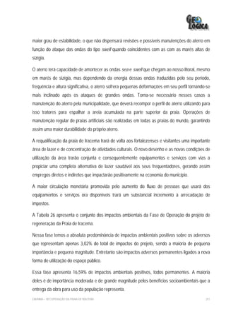 maior grau de estabilidade, o que não dispensará revisões e possíveis manutenções do aterro em
função do ataque das ondas do tipo swell quando coincidentes com as com as marés altas de
sizígia.

O aterro terá capacidade de amortecer as ondas sea e swell que chegam ao nosso litoral, mesmo
em marés de sizígia, mas dependendo da energia dessas ondas traduzidas pelo seu período,
frequência e altura significativa, o aterro sofrera pequenas deformações em seu perfil tornando-se
mais inclinado após os ataques de grandes ondas. Torna-se necessário nesses casos a
manutenção do aterro pela municipalidade, que deverá recompor o perfil do aterro utilizando para
isso tratores para espalhar a areia acumulada na parte superior da praia. Operações de
manutenção regular de praias artificiais são realizadas em todas as praias do mundo, garantindo
assim uma maior durabilidade do próprio aterro.

A requalificação da praia de Iracema trará de volta aos fortalezenses e visitantes uma importante
área de lazer e de concentração de atividades culturais. O novo desenho e as novas condições de
utilização da área trarão conjunta e consequentemente equipamentos e serviços com vias a
propiciar uma completa alternativa de lazer saudável aos seus frequentadores, gerando assim
empregos diretos e indiretos que impactarão positivamente na economia do município.

A maior circulação monetária promovida pelo aumento do fluxo de pessoas que usará dos
equipamentos e serviços ora disponíveis trará um substancial incremento à arrecadação de
impostos.

A Tabela 26 apresenta o conjunto dos impactos ambientais da Fase de Operação do projeto de
regeneração da Praia de Iracema.

Nessa fase temos a absoluta predominância de impactos ambientais positivos sobre os adversos
que representam apenas 3,02% do total de impactos do projeto, sendo a maioria de pequena
importância e pequena magnitude. Entretanto são impactos adversos permanentes ligados a nova
forma de utilização do espaço público.

Essa fase apresenta 16,59% de impactos ambientais positivos, todos permanentes. A maioria
deles é de importância moderada e de grande magnitude pelos benefícios socioambientais que a
entrega da obra para uso da população representa.
EIA/RIMA – RECUPERAÇÃO DA PRAIA DE IRACEMA                                                     251
 