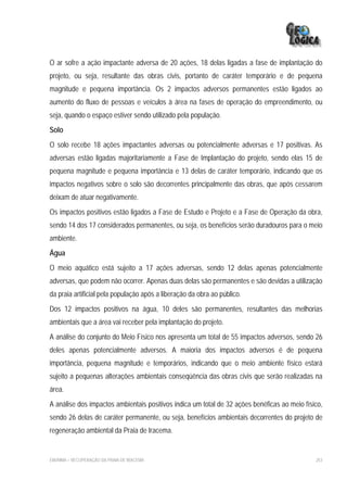 O ar sofre a ação impactante adversa de 20 ações, 18 delas ligadas a fase de implantação do
projeto, ou seja, resultante das obras civis, portanto de caráter temporário e de pequena
magnitude e pequena importância. Os 2 impactos adversos permanentes estão ligados ao
aumento do fluxo de pessoas e veículos à área na fases de operação do empreendimento, ou
seja, quando o espaço estiver sendo utilizado pela população.
Solo
O solo recebe 18 ações impactantes adversas ou potencialmente adversas e 17 positivas. As
adversas estão ligadas majoritariamente a Fase de Implantação do projeto, sendo elas 15 de
pequena magnitude e pequena importância e 13 delas de caráter temporário, indicando que os
impactos negativos sobre o solo são decorrentes principalmente das obras, que após cessarem
deixam de atuar negativamente.
Os impactos positivos estão ligados a Fase de Estudo e Projeto e a Fase de Operação da obra,
sendo 14 dos 17 considerados permanentes, ou seja, os benefícios serão duradouros para o meio
ambiente.
Água
O meio aquático está sujeito a 17 ações adversas, sendo 12 delas apenas potencialmente
adversas, que podem não ocorrer. Apenas duas delas são permanentes e são devidas a utilização
da praia artificial pela população após a liberação da obra ao público.
Dos 12 impactos positivos na água, 10 deles são permanentes, resultantes das melhorias
ambientais que a área vai receber pela implantação do projeto.
A análise do conjunto do Meio Físico nos apresenta um total de 55 impactos adversos, sendo 26
deles apenas potencialmente adversos. A maioria dos impactos adversos é de pequena
importância, pequena magnitude e temporários, indicando que o meio ambiente físico estará
sujeito a pequenas alterações ambientais conseqüência das obras civis que serão realizadas na
área.
A análise dos impactos ambientais positivos indica um total de 32 ações benéficas ao meio físico,
sendo 26 delas de caráter permanente, ou seja, benefícios ambientais decorrentes do projeto de
regeneração ambiental da Praia de Iracema.


EIA/RIMA – RECUPERAÇÃO DA PRAIA DE IRACEMA                                                    253
 