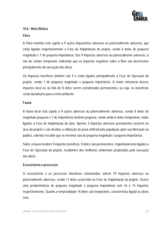 10.6 - Meio Biótico
Flora

A Flora marinha está sujeita a 9 ações impactantes adversas ou potencialmente adversas, que
estão ligadas majoritariamente a Fase de Implantação do projeto, sendo 8 delas de pequena
magnitude e 7 de pequena importância. Dos 9 impactos adversos ou potencialmente adversos, 6
são de caráter temporário, indicando que os impactos negativos sobre a flora são decorrentes
principalmente da execução das obras.

Os impactos benéficos também são 9 e estão ligados principalmente a Fase de Operação do
projeto, sendo 7 de pequena magnitude e pequena importância. A maior relevância desses
impactos deve-se ao fato de 8 deles serem considerados permanentes, ou seja, os benefícios
serão duradouros para o meio ambiente.

Fauna

A fauna local está sujeito a 9 ações adversas ou potencialmente adversas, sendo 8 delas de
magnitude pequena e 7 de importância também pequena, sendo ainda 6 delas temporárias, todas
ligadas a Fase de Implantação da obra. Apenas 3 impactos adversos permanentes ocorrem na
área do projeto e são devidos a utilização da praia artificial pela população após sua liberação ao
público, valendo ressaltar que os mesmos são de pequena magnitude e pequena importância.

Sobre a fauna incidem 9 impactos benéficos, 8 deles são permanentes, majoritariamente ligados a
Fase de Operação do projeto, resultantes das melhorias ambientais propiciadas pela execução
das obras.

Ecossistema e processos

O ecossistema e os processos interativos relacionados sofrem 19 impactos adversos ou
potencialmente adversos, sendo 17 deles ocorrendo na Fase de Implantação do projeto. Ocorre
uma predominância de pequena magnitude e pequena importância com 16 e 15 impactos
respectivamente. Quanto a temporalidade 14 deles são temporários, característica ligada as obras
civis.


EIA/RIMA – RECUPERAÇÃO DA PRAIA DE IRACEMA                                                      254
 