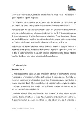 Os impactos benéficos são 20, distribuídos nas três fases do projeto, sendo a metade deles de
grande importância e grande magnitude.

Outro aspecto a ser ressaltado é que 17 desses impactos benéficos são permanentes, que
associados a importância e a magnitude que apresentam os tornam de grande relevância.

A análise integrada das ações impactantes no Meio Biótico nos apresenta um total de 37 impactos
adversos, sendo 7 deles apenas potencialmente adversos. Um total de 29 impactos adversos são
de pequena importância, 32 deles são de pequena magnitude e 26 são temporários, indicando
que o meio biótico estará sujeito a alterações ambientais de pequeno porte, em sua maioria
associadas a fase de obras civis que serão realizadas durante a execução do projeto.

A observação dos impactos ambientais positivos contabiliza um total de 38 ações benéficas ao
meio biótico, sendo quase a metade deles de magnitude e importância significativas, sendo ainda
33 delas de caráter permanente, ou seja, com benefícios ambientais de longa duração, indicando
benefícios duradouros que o projeto proporcionará a Praia de Iracema.



10.7 - Meio Antrópico

Socioeconômico

O meio socioeconômico recebe 37 ações impactantes adversas ou potencialmente adversas.
Todas as ações adversas ocorrem na Fase de Implantação do projeto, ou seja, relacionadas aos
transtornos ocasionados durante as obras, sendo ainda 31 delas de pequena importância e de
pequena magnitude. Quanto à temporalidade temos 22 impactos negativos temporários e apenas
15 adversos permanentes. Vale ressaltar que os impactos negativos permanentes são em
absoluta maioria de pequena importância.

Os impactos benéficos sobre a socioeconomia local totalizam 124 ações positivas, trazendo
benefícios durante as três fases do projeto. Aproximadamente 2/3 desses impactos positivos são
de pequena magnitude e pequena importância, por outro lado em torno de 30 ações são de



EIA/RIMA – RECUPERAÇÃO DA PRAIA DE IRACEMA                                                  255
 