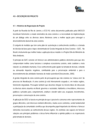 4.0 – DESCRIÇÃO DO PROJETO



4.1 – Histórico da Negociação do Projeto

A partir da Reunião do Rio de Janeiro, a ECO 92, vários documentos publicados pela UNESCO
incentivam fortemente o estudo sistemático da zona costeira e a necessidade de implementação
de um diálogo entre os diversos atores litorâneos como a melhor opção para conseguir o
desenvolvimento durável da zona costeira.

O conjunto de medidas que tem como pilar de sustentação o conhecimento científico e a tomada
de decisão da base para o topo é denominado de Gestão Integrada da Zona Costeira – GIZC. No
Brasil o instrumento que melhor traduz a aplicação desse modelo é o Projeto Orla do Ministério do
Meio Ambiente.

O princípio da GIZC consiste em fornecer aos administradores públicos elementos para que eles
compreendam melhor como funciona o complexo ecossistema costeiro, onde coabitam o meio
natural e as atividades humanas. Esse conhecimento pode ajudar na tomada de decisão, evitando
ou atenuando impactos negativos, contribuindo para a preservação ambiental e para o
desenvolvimento das atividades humanas de modo sustentável (Vasconcelos, 2005).

A gestão integrada da zona costeira parte do pressuposto que não estamos na “estaca zero” do
processo de litoralização. A zona costeira já está intensamente ocupada e, em muitas regiões,
fortemente degradada. Pressupõe também que devemos integrar no mesmo bloco de discussão
os diversos atores atuantes no litoral: governos e sociedade, habitantes e investidores, interesses
públicos e privados para, conjuntamente, analisar e decidir sobre uso, ocupação, investimentos,
preservação e conservação da zona costeira.

A aplicação da GISZ se baseia no princípio de que é possível o consenso entre representantes de
grupos diferentes, com interesses também diferentes, muitas vezes contrários, sendo fundamental
a participação da comunidade científica que desempenha papel importante de informar e fornecer
elementos necessários ao conhecimento dessas regiões. Os cientistas são capazes de fornecer
soluções aos principais problemas e dessa forma influenciar a opinião pública e os responsáveis
pela tomada de decisões.

EIA– RECUPERAÇÃO DA PRAIA DE IRACEMA                                                             22
 