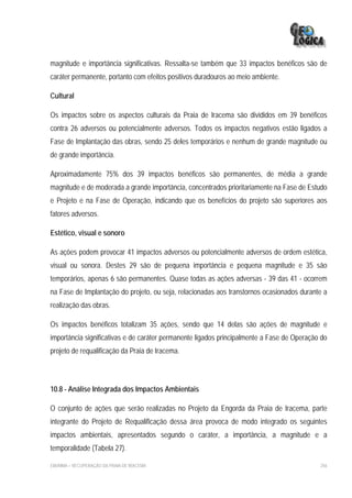 magnitude e importância significativas. Ressalta-se também que 33 impactos benéficos são de
caráter permanente, portanto com efeitos positivos duradouros ao meio ambiente.

Cultural

Os impactos sobre os aspectos culturais da Praia de Iracema são divididos em 39 benéficos
contra 26 adversos ou potencialmente adversos. Todos os impactos negativos estão ligados a
Fase de Implantação das obras, sendo 25 deles temporários e nenhum de grande magnitude ou
de grande importância.

Aproximadamente 75% dos 39 impactos benéficos são permanentes, de média a grande
magnitude e de moderada a grande importância, concentrados prioritariamente na Fase de Estudo
e Projeto e na Fase de Operação, indicando que os benefícios do projeto são superiores aos
fatores adversos.

Estético, visual e sonoro

As ações podem provocar 41 impactos adversos ou potencialmente adversos de ordem estética,
visual ou sonora. Destes 29 são de pequena importância e pequena magnitude e 35 são
temporários, apenas 6 são permanentes. Quase todas as ações adversas - 39 das 41 - ocorrem
na Fase de Implantação do projeto, ou seja, relacionadas aos transtornos ocasionados durante a
realização das obras.

Os impactos benéficos totalizam 35 ações, sendo que 14 delas são ações de magnitude e
importância significativas e de caráter permanente ligados principalmente a Fase de Operação do
projeto de requalificação da Praia de Iracema.



10.8 - Análise Integrada dos Impactos Ambientais

O conjunto de ações que serão realizadas no Projeto da Engorda da Praia de Iracema, parte
integrante do Projeto de Requalificação dessa área provoca de modo integrado os seguintes
impactos ambientais, apresentados segundo o caráter, a importância, a magnitude e a
temporalidade (Tabela 27).

EIA/RIMA – RECUPERAÇÃO DA PRAIA DE IRACEMA                                                  256
 