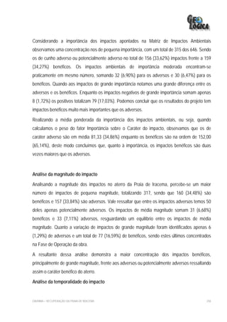 Considerando a importância dos impactos apontados na Matriz de Impactos Ambientais
observamos uma concentração nos de pequena importância, com um total de 315 dos 646. Sendo
os de cunho adverso ou potencialmente adverso no total de 156 (33,62%) impactos frente a 159
(34,27%) benéficos. Os impactos ambientais de importância moderada encontram-se
praticamente em mesmo número, somando 32 (6,90%) para os adversos e 30 (6,47%) para os
benéficos. Quando aos impactos de grande importância notamos uma grande diferença entre os
adversos e os benéficos. Enquanto os impactos negativos de grande importância somam apenas
8 (1,72%) os positivos totalizam 79 (17,03%). Podemos concluir que os resultados do projeto tem
impactos benéficos muito mais importantes que os adversos.

Realizando a média ponderada da importância dos impactos ambientais, ou seja, quando
calculamos o peso do fator Importância sobre o Caráter do impacto, observamos que os de
caráter adverso são em média 81,33 (34,86%) enquanto os benéficos são na ordem de 152,00
(65,14%), deste modo concluímos que, quanto à importância, os impactos benéficos são duas
vezes maiores que os adversos.



Análise da magnitude do impacto

Analisando a magnitude dos impactos no aterro da Praia de Iracema, percebe-se um maior
número de impactos de pequena magnitude, totalizando 317, sendo que 160 (34,48%) são
benéficos e 157 (33,84%) são adversos. Vale ressaltar que entre os impactos adversos temos 50
deles apenas potencialmente adversos. Os impactos de média magnitude somam 31 (6,68%)
benéficos e 33 (7,11%) adversos, resguardando um equilíbrio entre os impactos de média
magnitude. Quanto a variação de impactos de grande magnitude foram identificados apenas 6
(1,29%) de adversos e um total de 77 (16,59%) de benéficos, sendo estes últimos concentrados
na Fase de Operação da obra.

A resultante dessa análise demonstra a maior concentração dos impactos benéficos,
principalmente de grande magnitude, frente aos adversos ou potencialmente adversos ressaltando
assim o caráter benéfico do aterro.

Análise da temporalidade do impacto


EIA/RIMA – RECUPERAÇÃO DA PRAIA DE IRACEMA                                                  258
 