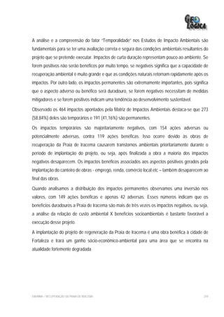 A análise e a compreensão do fator “Temporalidade” nos Estudos de Impacto Ambientais são
fundamentais para se ter uma avaliação correta e segura das condições ambientais resultantes do
projeto que se pretende executar. Impactos de curta duração representam pouco ao ambiente. Se
forem positivos não serão benéficos por muito tempo, se negativos significa que a capacidade de
recuperação ambiental é muito grande e que as condições naturais retornam rapidamente após os
impactos. Por outro lado, os impactos permanentes são extremamente importantes, pois significa
que o aspecto adverso ou benéfico será duradouro, se forem negativos necessitam de medidas
mitigadores e se forem positivos indicam uma tendência ao desenvolvimento sustentável.

Observado os 464 impactos apontados pela Matriz de Impactos Ambientais destaca-se que 273
(58,84%) deles são temporários e 191 (41,16%) são permanentes.

Os impactos temporários são majoritariamente negativos, com 154 ações adversas ou
potencialmente adversas, contra 119 ações benéficas. Isso ocorre devido às obras de
recuperação da Praia de Iracema causarem transtornos ambientais prioritariamente durante o
período de implantação do projeto, ou seja, após finalizada a obra a maioria dos impactos
negativos desaparecem. Os impactos benéficos associados aos aspectos positivos gerados pela
implantação do canteiro de obras - emprego, renda, comércio local etc – também desaparecem ao
final das obras.

Quando analisamos a distribuição dos impactos permanentes observamos uma inversão nos
valores, com 149 ações benéficas e apenas 42 adversas. Esses números indicam que os
benefícios duradouros a Praia de Iracema são mais de três vezes os impactos negativos, ou seja,
a análise da relação de custo ambiental X benefícios socioambientais é bastante favorável a
execução desse projeto.

A implantação do projeto de regeneração da Praia de Iracema é uma obra benéfica à cidade de
Fortaleza e trará um ganho sócio-econômico-ambiental para uma área que se encontra na
atualidade fortemente degradada




EIA/RIMA – RECUPERAÇÃO DA PRAIA DE IRACEMA                                                  259
 