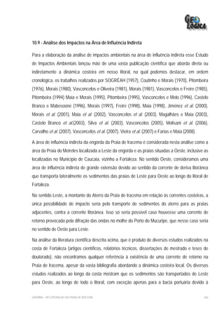 10.9 - Análise dos Impactos na Área de Influência Indireta

Para a elaboração da análise de impactos ambientais na área de influência indireta esse Estudo
de Impactos Ambientais lançou mão de uma vasta publicação científica que aborda direta ou
indiretamente a dinâmica costeira em nosso litoral, na qual podemos destacar, em ordem
cronológica, os trabalhos realizados por SOGRÉAH (1957), Coutinho e Morais (1970), Pitombeira
(1976), Morais (1980), Vasconcelos e Oliveira (1981), Morais (1981), Vasconcelos e Freire (1985),
Pitombeira (1994) Maia e Morais (1995), Pitombeira (1995), Vasconcelos e Melo (1996), Castelo
Branco e Mabesoone (1996), Morais (1997), Freire (1998), Maia (1998), Jiménez et al. (2000),
Morais et al. (2001), Maia et al. (2002), Vasconcelos et al. (2003), Magalhães e Maia (2003),
Castelo Branco et al.(2003), Silva et al. (2003), Vasconcelos (2005), Molisani et al. (2006),
Carvalho et al. (2007), Vasconcelos et al. (2007), Vieira et al. (2007) e Farias e Maia (2008).

A área de influência indireta da engorda da Praia de Iracema é considerada nesta análise como a
área da Praia do Meireles localizada a Leste da engorda e as praias situadas a Oeste, inclusive as
localizadas no Município de Caucaia, vizinho a Fortaleza. No sentido Oeste, consideramos uma
área de influência indireta de grande extensão devido ao sentido da corrente de deriva litorânea
que transporta lateralmente os sedimentos das praias de Leste para Oeste ao longo do litoral de
Fortaleza.

No sentido Leste, a montante do Aterro da Praia de Iracema em relação às correntes costeiras, a
única possibilidade de impacto seria pelo transporte de sedimentos do aterro para as praias
adjacentes, contra a corrente litorânea. Isso só seria possível caso houvesse uma corrente de
retorno provocada pela difração das ondas no molhe do Porto do Mucuripe, que nesse caso seria
no sentido de Oeste para Leste.

Na análise da literatura científica descrita acima, que é produto de diversos estudos realizados na
costa de Fortaleza (artigos científicos, relatórios técnicos, dissertações de mestrado e teses de
doutorado), não encontramos qualquer referência à existência de uma corrente de retorno na
Praia de Iracema, apesar da vasta bibliografia abordando a dinâmica costeira local. Os diversos
estudos realizados ao longo da costa mostram que os sedimentos são transportados de Leste
para Oeste, ao longo de todo o litoral, com exceção apenas para a bacia portuária devido à

EIA/RIMA – RECUPERAÇÃO DA PRAIA DE IRACEMA                                                        260
 