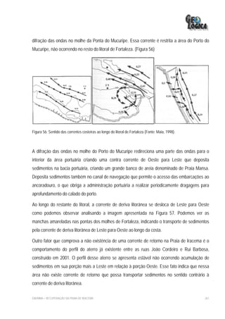 difração das ondas no molhe da Ponta do Mucuripe. Essa corrente é restrita a área do Porto do
Mucuripe, não ocorrendo no resto do litoral de Fortaleza. (Figura 56)




Figura 56: Sentido das correntes costeiras ao longo do litoral de Fortaleza (Fonte: Maia, 1998).



A difração das ondas no molhe do Porto do Mucuripe redireciona uma parte das ondas para o
interior da área portuária criando uma contra corrente de Oeste para Leste que deposita
sedimentos na bacia portuária, criando um grande banco de areia denominado de Praia Mansa.
Deposita sedimentos também no canal de navegação que permite o acesso das embarcações ao
ancoradouro, o que obriga a administração portuária a realizar periodicamente dragagens para
aprofundamento do calado do porto.

Ao longo do restante do litoral, a corrente de deriva litorânea se desloca de Leste para Oeste
como podemos observar analisando a imagem apresentada na Figura 57. Podemos ver as
manchas amareladas nas pontas dos molhes de Fortaleza, indicando o transporte de sedimentos
pela corrente de deriva litorânea de Leste para Oeste ao longo da costa.

Outro fator que comprova a não existência de uma corrente de retorno na Praia de Iracema é o
comportamento do perfil do aterro já existente entre as ruas João Cordeiro e Rui Barbosa,
construído em 2001. O perfil desse aterro se apresenta estável não ocorrendo acumulação de
sedimentos em sua porção mais a Leste em relação à porção Oeste. Esse fato indica que nessa
área não existe corrente de retorno que possa transportar sedimentos no sentido contrário à
corrente de deriva litorânea.

EIA/RIMA – RECUPERAÇÃO DA PRAIA DE IRACEMA                                                         261
 