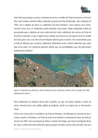 Outro fator que protege as praias a montante do aterro é o molhe da Praia de Iracema em frente à
Rua João Cordeiro, primeiro molhe construído a jusante do Porto do Mucuripe, obra realizada em
1969, com o objetivo de barrar os sedimentos da deriva litorânea. Caso existisse uma contra-
corrente nessa área, os sedimentos seriam barrados nesse ponto. Ainda conduzindo a linha de
pensamento para a hipótese de uma contra-corrente retirar sedimentos dos aterros da Praia de
Iracema (o existente e o que é objeto desse estudo), caso houvesse uma fuga de areia no sentido
de Oeste para Leste, esse fato seria um impacto adverso para os aterros, mas seria benéfico para
a Praia do Meireles que receberia sedimentos, diminuindo assim o déficit sedimentar que existe
hoje nessa praia. Em conclusão podemos afirmar que são possibilidades que não apresentam
fundamentos científicos.




Figura 57: Deposição de sedimentos e direção média das ondas no litoral de Fortaleza. (Fonte: Google Earth 2008,
adptado peloss autores).



Para analisarmos os impactos dessa obra à jusante, ou seja, nas praias situadas a Oeste do
aterro, devemos fazer uma análise global do problema, desde sua origem até as intervenções
atuais.

Existe uma crença entre os moradores da Praia do Pirambu e do Município de Caucaia de que a
erosão costeira no Pirambu e na Praia do Icaraí seria devida à construção do aterro da Praia de
Iracema em 2001. Essa associação de idéias é comum entre leigos, que fazem uma ligação direta
de causa e efeito entre dois fenômenos apenas porque um deles ocorreu antes do outro. No caso
EIA/RIMA – RECUPERAÇÃO DA PRAIA DE IRACEMA                                                                     262
 