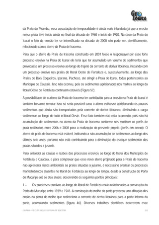 da Praia do Pirambu, essa associação de temporalidade é ainda mais infundada já que a erosão
nessa praia teve início ainda no final da década de 1960 e início de 1970. No caso da Praia do
Icaraí o fato da erosão ter se intensificado na década de 2000 não pode ser, cientificamente,
relacionada com o aterro da Praia de Iracema.

Para que o aterro da Praia de Iracema construído em 2001 fosse o responsável por esse forte
processo erosivo na Praia do Icaraí ele teria que ter acumulado um volume de sedimentos que
provocasse um processo erosivo ao longo do trajeto da corrente de deriva litorânea, iniciando com
um processo erosivo nas praias do litoral Oeste de Fortaleza e, sucessivamente, ao longo das
Praias de Dois Coqueiros, Iparana, Pacheco, até atingir a Praia do Icaraí, todas pertencentes ao
Município de Caucaia. Isso não ocorreu, pois os sedimentos aprisionados nos molhes ao longo do
litoral Oeste de Fortaleza continuam estáveis (Figura 57).

A possibilidade de o aterro da Praia de Iracema ter contribuído para a erosão na Praia do Icaraí é
também bastante remota; isso só seria possível caso o aterro estivesse aprisionando os poucos
sedimentos que ainda são transportados pela corrente de deriva litorânea, diminuindo a carga
sedimentar ao longo de todo o litoral Oeste. Esse fato também não está ocorrendo, pois não há
acumulação de sedimentos no aterro da Praia de Iracema conforme nos mostram os perfis de
praia realizados entre 2006 e 2008 para a realização do presente projeto (perfis em anexo). O
aterro da praia de Iracema está estável, indicando a não acumulação de sedimentos ao longo dos
últimos sete anos, portanto não está contribuindo para a diminuição do estoque sedimentar das
praias situadas a jusante.

Para entender as causas e razões dos processos erosivos ao longo do litoral dos Municípios de
Fortaleza e Caucaia, e para comprovar que esse novo aterro projetado para a Praia de Iracema
não apresenta riscos ambientais às praias situadas à jusante, é necessário analisar os processos
morfodinâmicos atuantes no litoral de Fortaleza ao longo do tempo, desde a construção do Porto
do Mucuripe até os dias atuais, observando os seguintes pontos principais:

1–       Os processos erosivos ao longo do litoral de Fortaleza estão relacionados à construção do
Porto do Mucuripe entre 1939 e 1945. A construção do molhe do porto provocou uma difração das
ondas na ponta do molhe que redireciona a corrente de deriva litorânea para a parte interna do
porto, acumulando sedimentos (figura 46). Diversos trabalhos científicos descrevem esse

EIA/RIMA – RECUPERAÇÃO DA PRAIA DE IRACEMA                                                     263
 