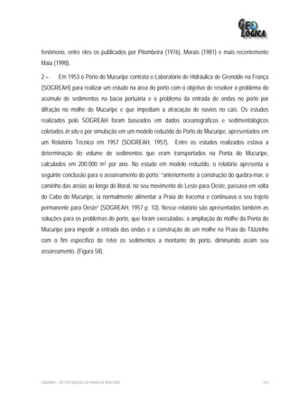 fenômeno, entre eles os publicados por Pitombeira (1976), Morais (1981) e mais recentemente
Maia (1998).

2–       Em 1953 o Porto do Mucuripe contrata o Laboratório de Hidráulica de Grenoble na França
(SOGREAH) para realizar um estudo na área do porto com o objetivo de resolver o problema do
acúmulo de sedimentos na bacia portuária e o problema da entrada de ondas no porto por
difração no molhe do Mucuripe e que impediam a atracação de navios no cais. Os estudos
realizados pelo SOGREAH foram baseados em dados oceanográficos e sedimentológicos
coletados in situ e por simulação em um modelo reduzido do Porto do Mucuripe, apresentados em
um Relatório Técnico em 1957 (SOGREAH, 1957). Entre os estudos realizados estava a
determinação do volume de sedimentos que eram transportados na Ponta do Mucuripe,
calculados em 200.000 m3 por ano. No estudo em modelo reduzido, o relatório apresenta a
seguinte conclusão para o assoreamento do porto: “anteriormente à construção do quebra-mar, o
caminho das areias ao longo do litoral, no seu movimento de Leste para Oeste, passava em volta
do Cabo do Mucuripe, ia normalmente alimentar a Praia de Iracema e continuava o seu trajeto
permanente para Oeste” (SOGREAH, 1957 p. 10). Nesse relatório são apresentadas também as
soluções para os problemas do porto, que foram executadas: a ampliação do molhe da Ponta do
Mucuripe para impedir a entrada das ondas e a construção de um molhe na Praia do Titãzinho
com o fim específico de reter os sedimentos a montante do porto, diminuindo assim seu
assoreamento. (Figura 58).




EIA/RIMA – RECUPERAÇÃO DA PRAIA DE IRACEMA                                                  264
 