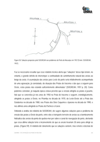 Figura 58: Soluções propostas pelo SOGREAH aos problemas do Porto do Mucuripe em 1957 (Fonte: SOGREAH,
1957).



Faz-se necessário ressaltar que esse relatório técnico alerta que “soluções” desse tipo teriam, no
entanto, o grande defeito de interromper a continuidade do caminhamento natural das areias ao
longo da costa. A acumulação das areias para Leste do porto seria infalivelmente acompanhada
de uma agravação, já constatada, da situação das Praias de Iracema e das que a seguem para
Oeste, estas praias não estando suficientemente alimentadas” (SOGREAH, 1957 p. 20). Como
podemos constatar, já naquela época estava previsto que a erosão atingiria as praias à jusante,
fato que se concretiza já nos anos de 1950 na Praia de Iracema e seguem, cronologicamente,
atingindo as praias à Oeste, no Pirambu na década de 1970, da Leste-Oeste até a Praia das
Goiabeiras na década de 1980, nas Praias dos Dois Coqueiros e Iparana na década de 1990, e
nos últimos anos atingindo as Praias do Pacheco e Icaraí.

Voltando à análise do relatório do SOGREAH, ele sugere algumas soluções para o problema da
erosão das praias a Oeste do porto, entre elas o transporte terrestre de areias ou o bombeamento
hidráulico das areias da ponta do quebra-mar por sobre o canal de navegação do porto, alertando
que essa última solução teria o inconveniente de que as areais levariam 30 anos para atingir as
praias. (Figura 59). O relatório diz claramente que as soluções existem, mas remete à decisão de

EIA/RIMA – RECUPERAÇÃO DA PRAIA DE IRACEMA                                                           265
 