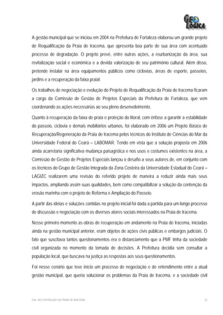 A gestão municipal que se iniciou em 2004 na Prefeitura de Fortaleza elaborou um grande projeto
de Requalificação da Praia de Iracema, que apresenta boa parte de sua área com acentuado
processo de degradação. O projeto prevê, entre outras ações, a reurbanização da área, sua
revitalização social e econômica e a devida valorização de seu patrimônio cultural. Além disso,
pretende instalar na área equipamentos públicos como ciclovias, áreas de esporte, passeios,
jardins e a recuperação da faixa praial.

Os trabalhos de negociação e evolução do Projeto de Requalificação da Praia de Iracema ficaram
a cargo da Comissão de Gestão de Projetos Especiais da Prefeitura de Fortaleza, que vem
coordenando as ações necessárias ao seu pleno desenvolvimento.

Quanto à recuperação da faixa de praia e proteção do litoral, com ênfase a garantir a estabilidade
do passeio, ciclovia e demais mobiliários urbanos, foi elaborado em 2006 um Projeto Básico de
Recuperação/Regeneração da Praia de Iracema pelos técnicos do Instituto de Ciências do Mar da
Universidade Federal do Ceará – LABOMAR. Tendo em vista que a solução proposta em 2006
ainda acarretaria significativa mudança paisagística e nos usos e costumes existentes na área, a
Comissão de Gestão de Projetos Especiais lançou o desafio a seus autores de, em conjunto com
os técnicos do Grupo de Gestão Integrada da Zona Costeira da Universidade Estadual do Ceará –
LAGIZC realizarem uma revisão do referido projeto de maneira a reduzir ainda mais seus
impactos, ampliando assim suas qualidades, bem como compatibilizar a solução da contenção da
erosão marinha com o projeto de Reforma e Ampliação do Passeio.

A partir das idéias e soluções contidas no projeto inicial foi dada a partida para um longo processo
de discussão e negociação com os diversos atores sociais interessados na Praia de Iracema.

Nesse primeiro momento as obras de recuperação em andamento na Praia de Iracema, iniciadas
ainda na gestão municipal anterior, eram objetos de ações civis públicas e embargos judiciais. O
fato que suscitava tantos questionamentos era o distanciamento que a PMF tinha da sociedade
civil organizada no momento da tomada de decisões. A Prefeitura decidia sem consultar a
população local, que buscava na justiça as respostas aos seus questionamentos.

Foi nesse cenário que teve início um processo de negociação e de entendimento entre a atual
gestão municipal, que queria solucionar os problemas da Praia de Iracema, e a sociedade civil



EIA– RECUPERAÇÃO DA PRAIA DE IRACEMA                                                              23
 