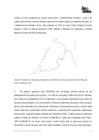 resolver ou não o problema da erosão costeira para a “Administração Brasileira”. Como é de
amplo conhecimento a decisão tomada à época foi de resolver apenas os problemas do porto. Se
o bombeamento hidráulico tivesse sido realizado em 1957 as areias teriam chegado às praias
situadas a Oeste no final da década de 1980, voltando a alimentar em sedimentos o sistema
litorâneo à jusante do Porto do Mucuripe.




Figura 59: Proposição de solução para o transporte de sedimentos de Leste para Oeste do Porto do Mucuripe
(Fonte: SOGREAH, 1957)



3-       As soluções propostas pelo SOGREAH são executadas, primeiro através de um
prolongamento do quebra-mar do porto e, em 1966 foi construído o molhe da Praia do Titãzinho.
Esse molhe tem a finalidade de reter os sedimentos a Leste do porto, diminuindo assim o fluxo em
direção à bacia portuária e seu assoreamento. O fluxo de sedimentos nas praia a Oeste do porto,
que já estava diminuido com o deposito de sedimentos na bacia portuária, passa a receber ainda
menos sedimentos, aumentando o déficit sedimentar e comprometendo seriamente a alimentação
dessas praias. Segundo cálculos realizados por Pitombeira (1995), o volume anual de sedimentos
retidos no molhe do Titãzinho é da ordem de 800.000 m3, tendo sido acumulados entre 1966 e
1995 26.000.000 m3 de areias nesse praia. A partir dessa data os processos erosivos se
intensificam a Oeste do porto com fortes ondas invadindo a Praia de Iracema, Poço da Draga e

EIA/RIMA – RECUPERAÇÃO DA PRAIA DE IRACEMA                                                                  266
 