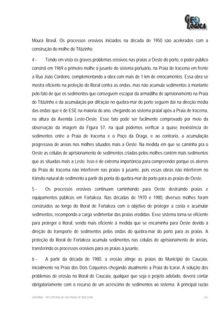 Moura Brasil. Os processos erosivos iniciados na década de 1950 são acelerados com a
construção do molhe do Titãzinho.

4-       Tendo em vista os graves problemas erosivos nas praias a Oeste do porto, o poder público
constrói em 1969 o primeiro molhe à jusante do sistema portuário, na Praia de Iracema em frente
a Rua João Cordeiro, complementando a obra com mais de 1 km de enrocamentos. Essa obra se
mostra eficiente na proteção do litoral contra as ondas, mas não acumula sedimentos à montante
pelo fato de que os sedimentos que conseguem escapar da armadilha de aprisionamento na Praia
do Titãzinho e da acumulação por difração no quebra-mar do porto seguem daí na direção média
das ondas que é de ESE na maioria do ano, chegando ao sistema praial após a Praia de Iracema,
na altura da Avenida Leste-Oeste. Esse fato pode ser facilmente comprovado por meio da
observação da imagem da Figura 57, na qual podemos verificar a quase inexistência de
sedimentos entre a Praia de Iracema e o Poço da Draga, e ao contrario, a acumulação
progressiva de areias nos molhes situados mais a Oeste. Na medida em que se caminha pra o
Oeste as células de aprisionamento de sedimentos criadas pelos molhes contém mais sedimentos
que as situadas mais a Leste. Isso é de extrema importância para compreender porque os aterros
da Praia de Iracema não interferem nas praias à jusante, pois essas obras não interferem no
trânsito natural de sedimento a partir da ponta do quebra-mar do porto para as praias de Oeste.

5-       Os processos erosivos continuam caminhando para Oeste destruindo praias e
equipamentos públicos em Fortaleza. Nas décadas de 1970 e 1980, diversos molhes foram
construídos ao longo do litoral de Fortaleza com o objetivo de proteger a costa e acumular
sedimentos, recompondo a carga sedimentar das praias erodidas. Esse sistema torna-se eficiente
para proteger o litoral, sendo mais eficiente à medida que se encaminha para Oeste devido à
direção do transporte de sedimentos pelas ondas do quebra-mar do porto para as praias. A
proteção do litoral de Fortaleza acumula sedimentos nas células de aprisionamento de areias,
transferindo os processos erosivos para as praias à jusante.

6-       A partir da década de 1980, a erosão atinge as praias do Município de Caucaia,
inicialmente na Praia dos Dois Coqueiros chegando atualmente a Praia do Icaraí. A solução dos
problemas de erosão no litoral de Caucaia, qualquer que seja o projeto adotado, deverá contar
obrigatoriamente com o recurso de um acréscimo de sedimentos ao sistema. A principal razão

EIA/RIMA – RECUPERAÇÃO DA PRAIA DE IRACEMA                                                        267
 