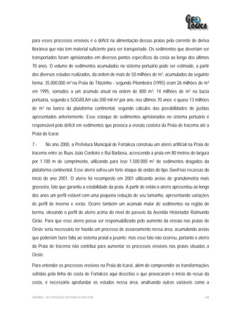para esses processos erosivos é o déficit na alimentação dessas praias pela corrente de deriva
litorânea que não tem material suficiente para ser transportado. Os sedimentos que deveriam ser
transportados foram aprisionados em diversos pontos específicos da costa ao longo dos últimos
70 anos. O volume de sedimentos acumulados no sistema portuário pode ser estimado, a partir
dos diversos estudos realizados, da ordem de mais de 50 milhões de m3, acumulados da seguinte
forma: 35.000.000 m3 na Praia do Titãzinho - segundo Pitombeira (1995) eram 26 milhões de m3
em 1995, somados a um acúmulo anual na ordem de 800 m3; 14 milhões de m3 na bacia
portuária, segundo o SOGREAH são 200 mil m3 por ano, nos últimos 70 anos; e quase 13 milhões
de m3 no banco da plataforma continental, segundo cálculos das possibilidades de jazidas
apresentados anteriormente. Esse estoque de sedimentos aprisionados no sistema portuário é
responsável pelo déficit em sedimentos que provoca a erosão costeira da Praia de Iracema até a
Praia do Icaraí.

7-       No ano 2000, a Prefeitura Municipal de Fortaleza construiu um aterro artificial na Praia de
Iracema entre as Ruas João Cordeiro e Rui Barbosa, acrescendo a praia em 80 metros de largura
por 1.100 m de comprimento, utilizando para isso 1.500.000 m3 de sedimentos dragados da
plataforma continental. Esse aterro sofreu um forte ataque de ondas do tipo Swell nas recassas do
início do ano 2001. O aterro foi recomposto em 2001 utilizando areias de granulometria mais
grosseira, fato que garantiu a estabilidade da praia. A partir de então o aterro apresentou ao longo
dos anos um perfil estável com uma pequena redução de seu tamanho, apresentando variações
de perfil de inverno e verão. Ocorre também um acúmulo maior de sedimentos na região de
berma, elevando o perfil do aterro acima do nível do passeio da Avenida Historiador Raimundo
Girão. Para que esse aterro possa ser responsabilizado pelo aumento da erosão nas praias de
Oeste seria necessário ter havido um processo de assoreamento nessa área, acumulando areias
que poderiam fazer falta ao sistema praial a jusante; mas esse fato não ocorreu, portanto o aterro
da Praia de Iracema não contribui para aumentar os processos erosivos nas praias situadas a
Oeste.

Para entender os processos erosivos na Praia do Icaraí, além de compreender as transformações
sofridas pela linha de costa de Fortaleza aqui descritas e que provocaram o início do recuo da
costa, é necessário aprofundar os estudos nessa área, analisando outras variáveis como a

EIA/RIMA – RECUPERAÇÃO DA PRAIA DE IRACEMA                                                       268
 