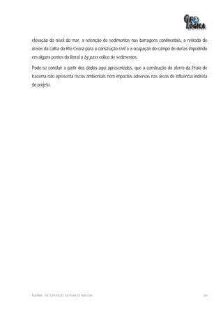 elevação do nível do mar, a retenção de sedimentos nas barragens continentais, a retirada de
areias da calha do Rio Ceará para a construção civil e a ocupação do campo de dunas impedindo
em alguns pontos do litoral o by pass eólico de sedimentos.

Pode-se concluir a partir dos dados aqui apresentados, que a construção do aterro da Praia de
Iracema não apresenta riscos ambientais nem impactos adversos nas áreas de influência indireta
do projeto.




EIA/RIMA – RECUPERAÇÃO DA PRAIA DE IRACEMA                                                 269
 