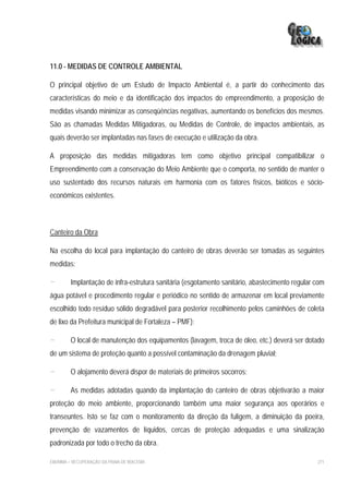 11.0 - MEDIDAS DE CONTROLE AMBIENTAL

O principal objetivo de um Estudo de Impacto Ambiental é, a partir do conhecimento das
características do meio e da identificação dos impactos do empreendimento, a proposição de
medidas visando minimizar as conseqüências negativas, aumentando os benefícios dos mesmos.
São as chamadas Medidas Mitigadoras, ou Medidas de Controle, de impactos ambientais, as
quais deverão ser implantadas nas fases de execução e utilização da obra.

A proposição das medidas mitigadoras tem como objetivo principal compatibilizar o
Empreendimento com a conservação do Meio Ambiente que o comporta, no sentido de manter o
uso sustentado dos recursos naturais em harmonia com os fatores físicos, bióticos e sócio-
econômicos existentes.



Canteiro da Obra

Na escolha do local para implantação do canteiro de obras deverão ser tomadas as seguintes
medidas:

-        Implantação de infra-estrutura sanitária (esgotamento sanitário, abastecimento regular com
água potável e procedimento regular e periódico no sentido de armazenar em local previamente
escolhido todo resíduo sólido degradável para posterior recolhimento pelos caminhões de coleta
de lixo da Prefeitura municipal de Fortaleza – PMF);

-        O local de manutenção dos equipamentos (lavagem, troca de óleo, etc.) deverá ser dotado
de um sistema de proteção quanto a possível contaminação da drenagem pluvial;

-        O alojamento deverá dispor de materiais de primeiros socorros;

-        As medidas adotadas quando da implantação do canteiro de obras objetivarão a maior
proteção do meio ambiente, proporcionando também uma maior segurança aos operários e
transeuntes. Isto se faz com o monitoramento da direção da fuligem, a diminuição da poeira,
prevenção de vazamentos de líquidos, cercas de proteção adequadas e uma sinalização
padronizada por todo o trecho da obra.

EIA/RIMA – RECUPERAÇÃO DA PRAIA DE IRACEMA                                                      271
 