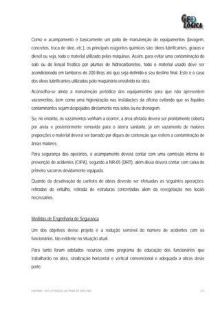 Como o acampamento é basicamente um pátio de manutenção de equipamentos (lavagem,
concretos, troca de óleo, etc.), os principais reagentes químicos são: óleos lubrificantes, graxas e
diesel ou seja, todo o material utilizado pelas máquinas. Assim, para evitar uma contaminação do
solo ou do lençol freático por plumas de hidrocarbonetos, todo o material usado deve ser
acondicionado em tambores de 200 litros até que seja definido o seu destino final. Este é o caso
dos óleos lubrificantes utilizados pelo maquinário envolvido na obra.

Aconselha-se ainda a manutenção periódica dos equipamentos para que não apresentem
vazamentos, bem como uma higienização nas instalações da oficina evitando que os líquidos
contaminantes sejam despejados diretamente nos solos ou na drenagem.

Se, no entanto, os vazamentos venham a ocorrer, a área afetada deverá ser prontamente coberta
por areia e posteriormente removida para o aterro sanitário, já em vazamento de maiores
proporções o material deverá ser barrado por diques de contenção que evitem a contaminação de
áreas maiores.

Para segurança dos operários, o acampamento deverá contar com uma comissão interna de
prevenção de acidentes (CIPA), segundo a NR-05 (DRT), além disso deverá contar com caixa de
primeiro socorros devidamente equipada.

Quando da desativação do canteiro de obras deverão ser efetuadas as seguintes operações:
retiradas de entulho, retirada de estruturas concretadas além da revegetação nos locais
necessários.



Medidas de Engenharia de Segurança

Um dos objetivos desse projeto é a redução sensível do número de acidentes com os
funcionários, tão evidente na situação atual.

Para tanto foram adotados recursos como programa de educação dos funcionários que
trabalharão na obra, sinalização horizontal e vertical convencional e adequada a obras deste
porte.



EIA/RIMA – RECUPERAÇÃO DA PRAIA DE IRACEMA                                                       272
 
