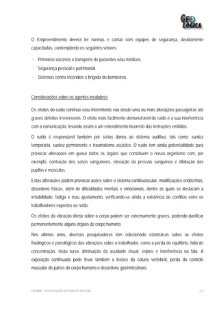 O Empreendimento deverá ter normas e contar com equipes de segurança, devidamente
capacitadas, contemplando os seguintes setores:

- Primeiros socorros e transporte de pacientes e/ou médicos.
- Segurança pessoal e patrimonial.
- Sistemas contra incêndios e brigada de bombeiros.



Considerações sobre os agentes insalubres

Os efeitos do ruído contínuo e/ou intermitente vão desde uma ou mais alterações passageiras até
graves defeitos irreversíveis. O efeito mais facilmente demonstrável do ruído é a sua interferência
com a comunicação, levando assim a um entendimento incorreto das instruções emitidas.

O ruído é responsável também por sérios danos ao sistema auditivo, tais como: surdez
temporária, surdez permanente e traumatismo acústico. O ruído tem ainda potencialidade para
provocar alterações em quase todos os órgãos que constituem o nosso organismo com, por
exemplo, contração dos vasos sanguíneos, elevação da pressão sanguínea e dilatação das
pupilas e músculos.

Estas alterações podem provocar ações sobre o sistema cardiovascular, modificações endócrinas,
desordens físicas, além de dificuldades mentais e emocionais, dentre as quais se destacam a
irritabilidade, fadiga e mau ajustamento, verificando-se ainda a existência de conflitos entre os
trabalhadores expostos ao ruído.

Os efeitos da vibração direta sobre o corpo podem ser extremamente graves, podendo danificar
permanentemente alguns órgãos do corpo humano.

Nos últimos anos, diversos pesquisadores têm colecionado estatísticas sobre os efeitos
fisiológicos e psicológicos das vibrações sobre o trabalhador, como a perda do equilíbrio, falta de
concentração, visão turva, diminuição da acuidade visual, enjôos e interferência na fala. A
exposição continuada pode levar também a lesões da coluna vertebral, perda do controle
muscular de partes do corpo humano e desordens gastrintestinais.



EIA/RIMA – RECUPERAÇÃO DA PRAIA DE IRACEMA                                                      273
 