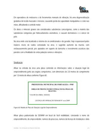 Em operadores de motoserra e de ferramentas manuais de vibração, há uma degeneralização
gradativa do tecido muscular e nervoso, causando perda da capacidade manipulativa e o tato nas
mãos, dificultando o controle motor.

Os óleos e minerais graxos são considerados substâncias cancerígenas, como a maioria das
substâncias compostas por hidrocarbonetos aromáticos, e causam dermatoses e o câncer de
pele.

Na área onde esta localizado o sistema de ar-condicionado e do gerador, hoje responsável pelos
maiores níveis de ruídos constatado na área, é sugerido aumento da mureta, com
enclausuramento parcial, pés apoiados em suporte de borracha e revestimento acústicos das
paredes com a finalidade de evitar poluição sonora e vibrações.



Sinalização

Afixar na entrada da área uma placa contendo as informações sobre a situação legal do
empreendimento junto aos órgãos competentes, com dimensões de 2,0 metros de comprimento
por 1,0 metro de altura conforme Figura 60.



                            PREFEITURA MUNICIPAL DE FORTALEZA - PMF

                            OBRAS DE PROTEÇÃO/RECUPERAÇÃO DA PRAIA DE
                                            IRACEMA

                         VALOR DA OBRA: XXXXX


                                  LICENÇA DE OPERAÇÃO SEMAM Nº xxxx/2009



Figura 60: Modelo de Placa de Situação Legal do Empreendimento



Afixar placa padronizada da SEMAM em local de fácil visibilidade, constando o nome do
empreendimento, do empreendedor, número do processo, número da licença de instalação e data



EIA/RIMA – RECUPERAÇÃO DA PRAIA DE IRACEMA                                                 274
 