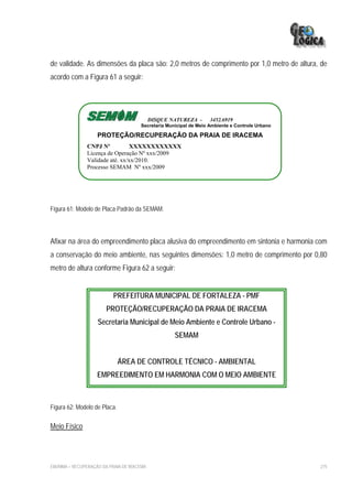 de validade. As dimensões da placa são: 2,0 metros de comprimento por 1,0 metro de altura, de
acordo com a Figura 61 a seguir:




                                             DISQUE NATUREZA -      3452.6919
                                       Secretaria Municipal de Meio Ambiente e Controle Urbano

                    PROTEÇÃO/RECUPERAÇÃO DA PRAIA DE IRACEMA
                CNPJ Nº          XXXXXXXXXXXX
                Licença de Operação Nº xxx/2009
                Validade até. xx/xx/2010.
                Processo SEMAM Nº xxx/2009




Figura 61: Modelo de Placa Padrão da SEMAM.




Afixar na área do empreendimento placa alusiva do empreendimento em sintonia e harmonia com
a conservação do meio ambiente, nas seguintes dimensões: 1,0 metro de comprimento por 0,80
metro de altura conforme Figura 62 a seguir:


                           PREFEITURA MUNICIPAL DE FORTALEZA - PMF
                        PROTEÇÃO/RECUPERAÇÃO DA PRAIA DE IRACEMA
                    Secretaria Municipal de Meio Ambiente e Controle Urbano -
                                                     SEMAM


                              ÁREA DE CONTROLE TÉCNICO - AMBIENTAL
                    EMPREEDIMENTO EM HARMONIA COM O MEIO AMBIENTE



Figura 62: Modelo de Placa.

Meio Físico




EIA/RIMA – RECUPERAÇÃO DA PRAIA DE IRACEMA                                                       275
 