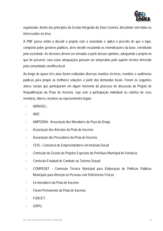 organizada, dentro dos princípios da Gestão Integrada da Zona Costeira, discutindo com todos os
interessados na área.

A PMF passa então a discutir o projeto com a sociedade e aplica o preceito de que o topo,
composto pelos gestores públicos, deve decidir escutando as reivindicações da base, constituída
pela sociedade. As decisões devem ser tomadas a partir dessas opiniões, adequando o projeto no
que for possível, caso estas adequações possam ser amparadas pelo suporte técnico oferecido
pela comunidade científica local.

Ao longo de quase três anos foram realizadas diversas reuniões técnicas, reuniões e audiências
públicas para propor as melhores soluções a partir das demandas locais. Foram os seguintes
atores sociais que participaram em algum momento do processo de discussão do Projeto de
Requalificação da Praia de Iracema, seja com a participação individual ou coletiva de seus
membros, líderes, técnicos ou representantes legais:

  -      ABRASEL;

  -     AMC;

  -     AMPODRA - Associação dos Moradores do Poço da Draga;

  -      Associação dos Artesãos da Praia de Iracema;

  -      Associação dos Pescadores da Praia de Iracema;

  -      CEIS – Consórcio de Empreendedores em Inclusão Social

  -      Comissão de Gestão de Projetos Especiais da Prefeitura Municipal de Fortaleza;

  -      Comissão Estadual de Combate ao Turismo Sexual;

  -     COMPEDEF - Comissão Técnica Municipal para Elaboração de Políticas Públicas
        Municipais para Atenção às Pessoas com Deficiências Físicas;

  -      Ex-moradores da Praia de Iracema;

  -      Fórum Permanente da Praia de Iracema;

  -     FUNCET;

  -     GRPU;


EIA– RECUPERAÇÃO DA PRAIA DE IRACEMA                                                         24
 