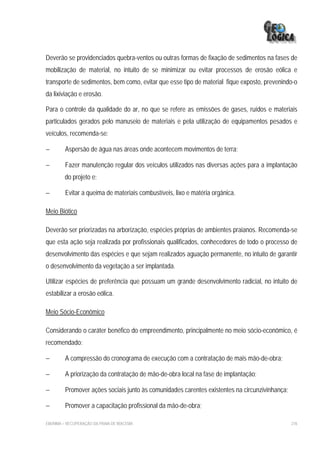Deverão se providenciados quebra-ventos ou outras formas de fixação de sedimentos na fases de
mobilização de material, no intuito de se minimizar ou evitar processos de erosão eólica e
transporte de sedimentos, bem como, evitar que esse tipo de material fique exposto, prevenindo-o
da lixiviação e erosão.

Para o controle da qualidade do ar, no que se refere as emissões de gases, ruídos e materiais
particulados gerados pelo manuseio de materiais e pela utilização de equipamentos pesados e
veículos, recomenda-se:

−        Aspersão de água nas áreas onde acontecem movimentos de terra;

−        Fazer manutenção regular dos veículos utilizados nas diversas ações para a implantação
         do projeto e;

−        Evitar a queima de materiais combustíveis, lixo e matéria orgânica.

Meio Biótico

Deverão ser priorizadas na arborização, espécies próprias de ambientes praianos. Recomenda-se
que esta ação seja realizada por profissionais qualificados, conhecedores de todo o processo de
desenvolvimento das espécies e que sejam realizados aguação permanente, no intuito de garantir
o desenvolvimento da vegetação a ser implantada.

Utilizar espécies de preferência que possuam um grande desenvolvimento radicial, no intuito de
estabilizar a erosão eólica.

Meio Sócio-Econômico

Considerando o caráter benéfico do empreendimento, principalmente no meio sócio-econômico, é
recomendado:

−        A compressão do cronograma de execução com a contratação de mais mão-de-obra;

−        A priorização da contratação de mão-de-obra local na fase de implantação;

−        Promover ações sociais junto às comunidades carentes existentes na circunzivinhança;

−        Promover a capacitação profissional da mão-de-obra;

EIA/RIMA – RECUPERAÇÃO DA PRAIA DE IRACEMA                                                      276
 