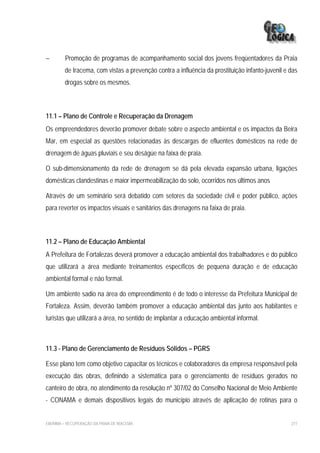 −        Promoção de programas de acompanhamento social dos jovens freqüentadores da Praia
         de Iracema, com vistas a prevenção contra a influência da prostituição infanto-juvenil e das
         drogas sobre os mesmos.



11.1 – Plano de Controle e Recuperação da Drenagem
Os empreendedores deverão promover debate sobre o aspecto ambiental e os impactos da Beira
Mar, em especial as questões relacionadas às descargas de efluentes domésticos na rede de
drenagem de águas pluviais e seu deságüe na faixa de praia.

O sub-dimensionamento da rede de drenagem se dá pela elevada expansão urbana, ligações
domésticas clandestinas e maior impermeabilização do solo, ocorridos nos últimos anos

Através de um seminário será debatido com setores da sociedade civil e poder público, ações
para reverter os impactos visuais e sanitários das drenagens na faixa de praia.



11.2 – Plano de Educação Ambiental
A Prefeitura de Fortalezas deverá promover a educação ambiental dos trabalhadores e do público
que utilizará a área mediante treinamentos específicos de pequena duração e de educação
ambiental formal e não formal.

Um ambiente sadio na área do empreendimento é de todo o interesse da Prefeitura Municipal de
Fortaleza. Assim, deverão também promover a educação ambiental das junto aos habitantes e
turistas que utilizará a área, no sentido de implantar a educação ambiental informal.



11.3 - Plano de Gerenciamento de Resíduos Sólidos – PGRS

Esse plano tem como objetivo capacitar os técnicos e colaboradores da empresa responsável pela
execução das obras, definindo a sistemática para o gerenciamento de resíduos gerados no
canteiro de obra, no atendimento da resolução nº 307/02 do Conselho Nacional de Meio Ambiente
- CONAMA e demais dispositivos legais do município através de aplicação de rotinas para o


EIA/RIMA – RECUPERAÇÃO DA PRAIA DE IRACEMA                                                        277
 