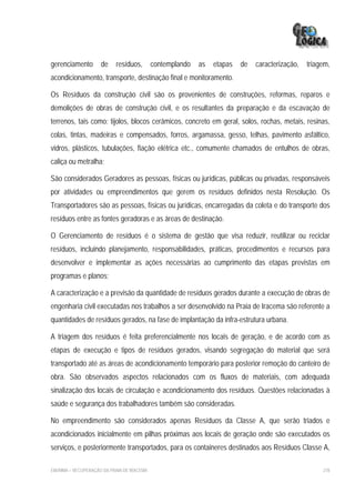 gerenciamento        de     resíduos,        contemplando   as   etapas   de   caracterização,   triagem,
acondicionamento, transporte, destinação final e monitoramento.

Os Resíduos da construção civil são os provenientes de construções, reformas, reparos e
demolições de obras de construção civil, e os resultantes da preparação e da escavação de
terrenos, tais como: tijolos, blocos cerâmicos, concreto em geral, solos, rochas, metais, resinas,
colas, tintas, madeiras e compensados, forros, argamassa, gesso, telhas, pavimento asfáltico,
vidros, plásticos, tubulações, fiação elétrica etc., comumente chamados de entulhos de obras,
caliça ou metralha;

São considerados Geradores as pessoas, físicas ou jurídicas, públicas ou privadas, responsáveis
por atividades ou empreendimentos que gerem os resíduos definidos nesta Resolução. Os
Transportadores são as pessoas, físicas ou jurídicas, encarregadas da coleta e do transporte dos
resíduos entre as fontes geradoras e as áreas de destinação.

O Gerenciamento de resíduos é o sistema de gestão que visa reduzir, reutilizar ou reciclar
resíduos, incluindo planejamento, responsabilidades, práticas, procedimentos e recursos para
desenvolver e implementar as ações necessárias ao cumprimento das etapas previstas em
programas e planos;

A caracterização e a previsão da quantidade de resíduos gerados durante a execução de obras de
engenharia civil executadas nos trabalhos a ser desenvolvido na Praia de Iracema são referente a
quantidades de resíduos gerados, na fase de implantação da infra-estrutura urbana.

A triagem dos resíduos é feita preferencialmente nos locais de geração, e de acordo com as
etapas de execução e tipos de resíduos gerados, visando segregação do material que será
transportado até as áreas de acondicionamento temporário para posterior remoção do canteiro de
obra. São observados aspectos relacionados com os fluxos de materiais, com adequada
sinalização dos locais de circulação e acondicionamento dos resíduos. Questões relacionadas à
saúde e segurança dos trabalhadores também são consideradas.

No empreendimento são considerados apenas Resíduos da Classe A, que serão triados e
acondicionados inicialmente em pilhas próximas aos locais de geração onde são executados os
serviços, e posteriormente transportados, para os containeres destinados aos Resíduos Classe A,

EIA/RIMA – RECUPERAÇÃO DA PRAIA DE IRACEMA                                                            278
 