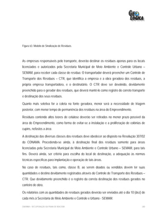 Figura 63: Modelo de Sinalização de Resíduos.




As empresas responsáveis pelo transporte, deverão destinar os resíduos apenas para os locais
licenciados e autorizados pela Secretaria Municipal de Meio Ambiente e Controle Urbano –
SEMAM, para receber cada classe de resíduo. O transportador deverá preencher um Controle de
Transporte dos Resíduos – CTR, que identifica a empresa e a obra geradora dos resíduos, a
própria empresa transportadora, e o destinatário. O CTR deve ser devolvido, devidamente
preenchido para o gerador dos resíduos, que deverá mantê-lo como registro do correto transporte
e destinação dos seus resíduos.

Quanto mais seletiva for a coleta na fonte geradora, menor será a necessidade de triagem
posterior, com menor tempo de permanência dos resíduos na área do Empreendimento.

Resíduos contendo altos teores de celulose deverão ser retirados no menor prazo possível da
área do Empreendimento, como forma de evitar-se a instalação e a proliferação de colônias de
cupins, nefastos a área.

A destinação das diversas classes dos resíduos deve obedecer ao disposto na Resolução 307/02
do CONAMA. Procedendo-se ainda, à destinação final dos resíduos somente para áreas
licenciadas pela Secretaria Municipal de Meio Ambiente e Controle Urbano – SEMAM, para tais
fins. Deverá ainda, ser critério para escolha do local de destinação, a adequação às normas
técnicas específicas para implantação e operação de tais áreas.

No caso de resíduos, tais como, classe B, ao serem doados ou vendidos devem ter suas
quantidades e destino devidamente registrados através do Controle de Transporte dos Resíduos –
CTR. Que devidamente preenchido é o registro da correta destinação dos resíduos gerados no
canteiro de obra.

Os relatórios com as quantidades de resíduos gerados deverão ser enviados até o dia 10 (dez) de
cada mês à Secretaria de Meio Ambiente e Controle e Urbano - SEMAM.

EIA/RIMA – RECUPERAÇÃO DA PRAIA DE IRACEMA                                                  280
 