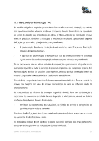 11.4 - Plano Ambiental de Construção - PAC

As medidas mitigadoras propostas para as obras civis e auxiliares visam à prevenção e o controle
dos impactos ambientais adversos, sendo que o tempo de duração das medidas é o equivalente
ao tempo de duração para implantação das obras. O Plano Ambiental de Construção envolve
todos os processos referentes à execução e implantação do projeto, apresentando algumas
indicações para um melhor planejamento do empreendimento.

-        A pavimentação das vias de circulação deverá atender as especificações da Associação
         Brasileira de Normas Técnicas.

-        A operação de pavimentação e drenagem das vias de circulação deverá ser executada
         rigorosamente de acordo com os projetos elaborados para a área do empreendimento.

Na de execução de aterros, utilizar materiais de composição e granulometria adequada (areias
quartzosas) devendo-se evitar a presença de materiais orgânicos e de composição argilosa. Em
hipótese alguma deverão ser utilizados solos orgânicos, uma vez que sua constituição confere ao
material compactado, baixa resistência ao cisalhamento e erodibilidade.

O controle de compactação deverá ser feito com acompanhamento técnico. Fazer o controle de
erosão nas margens das vias de acesso pavimentadas na área de influencia direta do
empreendimento.

As características do sistema de drenagem superficial deverão levar em consideração a
capacidade de escoamento superficial da área do projeto, e principalmente, deverá ser definida
em função da declividade das vias de circulação.

-        Investigar os rejuntamentos das tubulações, no sentido de prevenir o carreamento de
         partículas finas do material envoltório.

O sistema de eletrificação da área do empreendimento deverá ser feito de acordo com as normas
da companhia de eletrificação do estado.

As instalações elétricas devem obedecer a projeto especifico, aprovado pelo órgão competente,
sendo que a execução deve ser realizada por técnicos habilitados.

EIA/RIMA – RECUPERAÇÃO DA PRAIA DE IRACEMA                                                   281
 