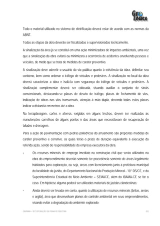 Todo o material utilizado no sistema de eletrificação deverá estar de acordo com as normas da
ABNT.

Todas as etapas da obra deverão ser fiscalizadas e supervisionadas tecnicamente.

A sinalização da área já se constitui em uma ação minimizadora de impactos ambientais, uma vez
que a sinalização da obra evitará ou minimizará a ocorrência de acidentes envolvendo pessoas e
veículos, de modo que se trata de medidas de caráter preventivo.

A sinalização deve advertir o usuário da via publica quanto à existência da obra, delimitar seu
contorno, bem como ordenar o tráfego de veículos e pedestres. A sinalização no local da obra
deverá caracterizar a obra e isolá-la com segurança do tráfego de veículos e pedestres. A
sinalização complementar deverá ser colocada, visando auxiliar o conjunto de sinais
convencionais, destacando-se placas de desvio de tráfego, placas de fechamento de vias,
indicação de obras nas vias transversais, atenção à mão dupla, devendo todas estas placas
indicar a distancia em metros até a obra.

Na terraplanagem, cortes e aterros, exigidos em alguns trechos, devem ser realizadas as
manutenções corretivas de alguns pontos e das áreas que necessitavam de recuperação de
taludes e drenagem.

Para a ação de pavimentação com pedras poliédricas do arruamento são propostas medidas de
caráter preventivo e corretivo, as quais terão o prazo de duração equivalente à execução da
referida ação, sendo de responsabilidade da empresa executora da obra.

-        Os recursos minerais de emprego imediato na construção civil que serão utilizados na
         obra do empreendimento deverão somente ter procedência somente de áreas legalmente
         habitadas para exploração, ou seja, áreas com licenciamento junto à prefeitura municipal
         da localidade da jazida, do Departamento Nacional da Produção Mineral - 10° DS/CE, e da
         Superintendência Estadual do Meio Ambiente – SEMACE, além do IBAMA-CE se for o
         caso. Em hipótese alguma poderá ser utilizados materiais de jazidas clandestinas;

-        Ainda deverá ser levada em conta, quanto à utilização de recursos minerais (britas, areias
         e argila), área que desenvolvam planos de controle ambiental em seus empreendimentos,
         visando evitar a degradação do ambiente explorado;

EIA/RIMA – RECUPERAÇÃO DA PRAIA DE IRACEMA                                                      282
 