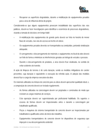 -        Recuperar as superfícies degradadas, durante a mobilização de equipamentos pesados
         para a área de influencia direta do projeto.

Considerando-se que alguns equipamentos provocam instabilidade das superfícies das vias
públicas, devem-se fazer investigações para identificar a ocorrência de processos degradativos,
visando a tomada de decisões em tempo hábil;

-        A mobilização dos equipamentos de grande porte deverá ser feita no horário de menor
         fluxo de veículos, nas vias de acesso ao trecho em obras;

-        Os equipamentos pesados deverão ser transportados ou conduzidos, portando sinalização
         adequada;

-        O carregamento e descarregamento de materiais e equipamentos no local da obra deverá
         ser feito de forma a minimizar as interferências geradas ao trafego de veículos e pessoas;

-        Durante o descarregamento de produtos, a área deverá ficar sinalizada, no sentido de
         evitar acidentes de transito.

A ação de limpeza do terreno é de curta duração, sendo as medidas mitigadoras de caráter
preventivo, cuja duração é equivalente à execução da referida ação. A adoção das medidas
deverá ficar a cargo da empresa executora da obra.

Os materiais utilizados na mistura do concreto para as obras devem apresentar qualidade ideal, e,
a composição do concreto deverá ser testada regularmente.

-        As fôrmas utilizadas na concretagem devem ser projetadas e construídas de modo que
         resistam as cargas máximas de serviços.

-        Esta operação deverá ser supervisionada por profissional habilitado. Os suportes e
         escoras de fôrmas devem ser inspecionados antes e durante a concretagem por
         trabalhador qualificado.

-        Peças e maquinas do sistema transportador de concreto devem ser inspecionadas por
         trabalhadores qualificados antes do inicio dos trabalhos.

-        Equipamentos transportadores de concreto devem ter dispositivos de segurança que
         impeçam o seu descarregamento acidental.

EIA/RIMA – RECUPERAÇÃO DA PRAIA DE IRACEMA                                                        283
 