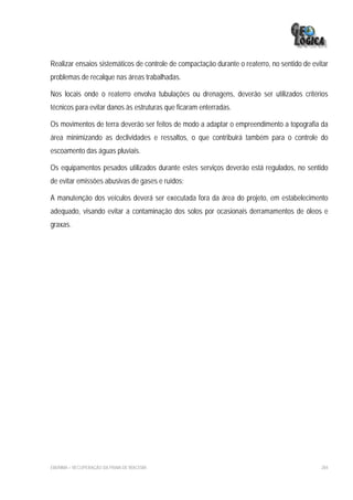 Realizar ensaios sistemáticos de controle de compactação durante o reaterro, no sentido de evitar
problemas de recalque nas áreas trabalhadas.

Nos locais onde o reaterro envolva tubulações ou drenagens, deverão ser utilizados critérios
técnicos para evitar danos às estruturas que ficaram enterradas.

Os movimentos de terra deverão ser feitos de modo a adaptar o empreendimento a topografia da
área minimizando as declividades e ressaltos, o que contribuirá também para o controle do
escoamento das águas pluviais.

Os equipamentos pesados utilizados durante estes serviços deverão está regulados, no sentido
de evitar emissões abusivas de gases e ruídos;

A manutenção dos veículos deverá ser executada fora da área do projeto, em estabelecimento
adequado, visando evitar a contaminação dos solos por ocasionais derramamentos de óleos e
graxas.




EIA/RIMA – RECUPERAÇÃO DA PRAIA DE IRACEMA                                                    284
 