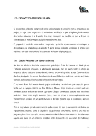 12.0 - PROGNÓSTICO AMBIENTAL DA ÁREA




O prognóstico ambiental compreende uma caracterização do ambiente sem a implantação do
projeto, ou seja, como se processa o ambiente na atualidade, e após a implantação do mesmo.
Apresenta a dinâmica e a descrição dos meios estudados, na medida em que se levam em
consideração as transformações que poderão ocorrer na área.

O prognóstico possibilita uma análise comparativa, ajudando a compreender as vantagens e
desvantagens da implantação do projeto. A partir dessa avaliação, associada à análise dos
impactos, tem-se o entendimento da viabilidade ou não do projeto proposto.



12.1 – Cenário Ambiental sem o Empreendimento

Na área de influência imediata, representada pelo Bairro Praia de Iracema, do Município de
Fortaleza, persistem, em parte, a urbanização planejada, mas se fazem sentir os efeitos da
ocupação urbana crescente e desordenada, como a encontrada próxima a área. Como resultado
da situação vigente, decorrente das atividades desenvolvidas sem suficiente controle ou critérios
técnicos, os recursos ambientais são constantemente agredidos.

O trecho da Praia de Iracema alvo do projeto analisado é caracterizado pelo calçadão que se
limita com o espigão existente na Rua Idelfonso Albano. Neste realiza-se a maior parte das
atividades diárias de lazer que ali têm lugar como Cooper, caminhadas, ciclismo ou o passeio de
pedestres. Havia nesta região inúmeros bares, casas de shows e outros equipamentos que
transformaram a região em um ponto turístico e de lazer noturno para a população e para os
turistas.

Com a degradação gerada primeiramente pelo avanço do mar e conseqüente destruição de
equipamentos urbanos, como o calçadão e equipamentos comunitários, aliado a uma falta de
programação e de recuperação, os empreendedores locais foram desaparecendo, transformando
aquela área áurea em um ambiente insalubre, onde delinqüentes se apossaram de imobiliários



EIA/RIMA – RECUPERAÇÃO DA PRAIA DE IRACEMA                                                    286
 