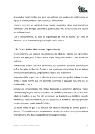desocupados, transformando a área que é hoje conhecida pela população de Fortaleza como um
espaço de prostituição infantil e tráfico de tóxicos, principalmente.

Fazem-se necessário um controle da erosão costeira e urbanístico, voltado ao desenvolvimento
econômico e social da região, cujos maiores potenciais são a infra-estrutura urbana e os recursos
ambientais existentes.

Sem o empreendimento, as obras de requalificação da Praia de Iracema que estão em
andamento, serão severamente prejudicadas pela erosão costeira.



12.2 – Cenário Ambiental Futuro com o Empreendimento

O empreendimento será localizado na área Litorânea da cidade de Fortaleza, com a proposta de
proteção e recuperação da Praia de Iracema, através de engorda artificial da praia e de muros de
contenção.

A obra contará ainda da construção de um molhe, aqui denominada de marina, a ser construído
no final do espigão da Rua João Cordeiro, o qual servirá para criar uma faixa de praia abrigada
com excelente balneabilidade, compensando a perda da área da piscininha.

A engorda artificial proporcionará a retomada de uma área de lazer perdida ao longo dos anos
devido à erosão marinha que vem ocorrendo, devolvendo à população mais uma área de
excelente beleza cênica.

A restauração e recuperação da infra-estrutura do calçadão, e equipamentos urbanos na Praia de
Iracema serão protegidas e esta área voltaria a ser considerada uma área turística e de lazer da
cidade de Fortaleza, já que hoje são presenciadas as degradações do imobiliário existente,
deixando esta potencial área turística, de tanta beleza natural, abandonada e sem perspectiva de
investimentos para a população local e turística.

Ao mesmo tempo em que irá se constituir num intensivo consumidor de serviços públicos e
privados, o Empreendimento será promovedora de investimentos na área e conseqüentemente de
uma significativa fonte de arrecadação tributária municipal e estadual.



EIA/RIMA – RECUPERAÇÃO DA PRAIA DE IRACEMA                                                    287
 