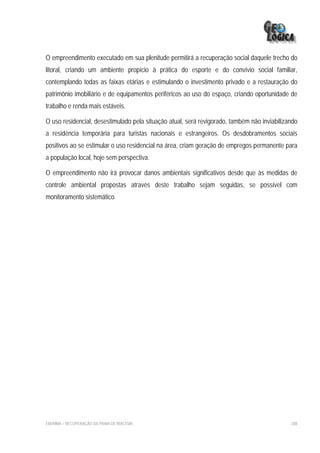 O empreendimento executado em sua plenitude permitirá a recuperação social daquele trecho do
litoral, criando um ambiente propício à prática do esporte e do convívio social familiar,
contemplando todas as faixas etárias e estimulando o investimento privado e a restauração do
patrimônio imobiliário e de equipamentos periféricos ao uso do espaço, criando oportunidade de
trabalho e renda mais estáveis.

O uso residencial, desestimulado pela situação atual, será revigorado, também não inviabilizando
a residência temporária para turistas nacionais e estrangeiros. Os desdobramentos sociais
positivos ao se estimular o uso residencial na área, criam geração de empregos permanente para
a população local, hoje sem perspectiva.

O empreendimento não irá provocar danos ambientais significativos desde que às medidas de
controle ambiental propostas através deste trabalho sejam seguidas, se possível com
monitoramento sistemático.




EIA/RIMA – RECUPERAÇÃO DA PRAIA DE IRACEMA                                                   288
 
