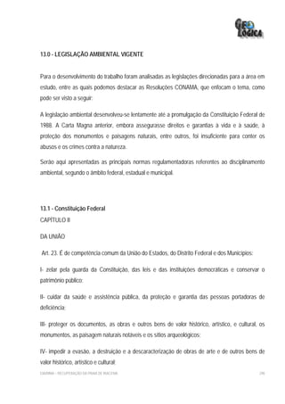 13.0 - LEGISLAÇÃO AMBIENTAL VIGENTE


Para o desenvolvimento do trabalho foram analisadas as legislações direcionadas para a área em
estudo, entre as quais podemos destacar as Resoluções CONAMA, que enfocam o tema, como
pode ser visto a seguir:

A legislação ambiental desenvolveu-se lentamente até a promulgação da Constituição Federal de
1988. A Carta Magna anterior, embora assegurasse direitos e garantias à vida e à saúde, à
proteção dos monumentos e paisagens naturais, entre outros, foi insuficiente para conter os
abusos e os crimes contra a natureza.

Serão aqui apresentadas as principais normas regulamentadoras referentes ao disciplinamento
ambiental, segundo o âmbito federal, estadual e municipal.




13.1 - Constituição Federal
CAPÍTULO II

DA UNIÃO

Art. 23. É de competência comum da União do Estados, do Distrito Federal e dos Municípios:

I- zelar pela guarda da Constituição, das leis e das instituições democráticas e conservar o
patrimônio público;

II- cuidar da saúde e assistência pública, da proteção e garantia das pessoas portadoras de
deficiência;

III- proteger os documentos, as obras e outros bens de valor histórico, artístico, e cultural, os
monumentos, as paisagem naturais notáveis e os sítios arqueológicos;

IV- impedir a evasão, a destruição e a descaracterização de obras de arte e de outros bens de
valor histórico, artístico e cultural;
EIA/RIMA – RECUPERAÇÃO DA PRAIA DE IRACEMA                                                    290
 
