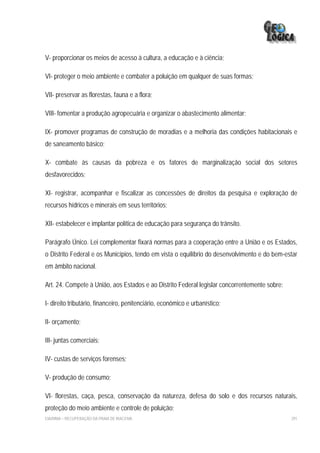 V- proporcionar os meios de acesso à cultura, a educação e à ciência;

VI- proteger o meio ambiente e combater a poluição em qualquer de suas formas;

VII- preservar as florestas, fauna e a flora;

VIII- fomentar a produção agropecuária e organizar o abastecimento alimentar;

IX- promover programas de construção de moradias e a melhoria das condições habitacionais e
de saneamento básico;

X- combate às causas da pobreza e os fatores de marginalização social dos setores
desfavorecidos;

XI- registrar, acompanhar e fiscalizar as concessões de direitos da pesquisa e exploração de
recursos hídricos e minerais em seus territórios;

XII- estabelecer e implantar política de educação para segurança do trânsito.

Parágrafo Único. Lei complementar fixará normas para a cooperação entre a União e os Estados,
o Distrito Federal e os Municípios, tendo em vista o equilíbrio do desenvolvimento e do bem-estar
em âmbito nacional.

Art. 24. Compete à União, aos Estados e ao Distrito Federal legislar concorrentemente sobre:

I- direito tributário, financeiro, penitenciário, econômico e urbanístico;

II- orçamento;

III- juntas comerciais;

IV- custas de serviços forenses;

V- produção de consumo;

VI- florestas, caça, pesca, conservação da natureza, defesa do solo e dos recursos naturais,
proteção do meio ambiente e controle de poluição;
EIA/RIMA – RECUPERAÇÃO DA PRAIA DE IRACEMA                                                     291
 