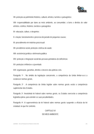VII- proteção ao patrimônio histórico, cultural, artístico, turístico e paisagístico;

VIII- responsabilidade por dano ao meio ambiente, ao consumidor, a bens e direitos de valor
artístico, estético, histórico, turístico e paisagístico

IX- educação, cultura, e desportos;

X- criação, funcionamento e processo do juizado de pequenas causas;

XI- procedimento em matérias processual;

XII- previdência social, proteção e defesa da saúde;

XIII- assistência jurídica e defensoria pública;

XIV- proteção e integração social das pessoas portadoras de deficiência;

XV- proteção à infância e a juventude;

XVI- organização, garantias, direitos e deveres das polícias civis.

Parágrafo 1o . No âmbito da legislação concorrente, a competência da União limitar-se-á a
esclarecer normas gerais.

Parágrafo 2o . A competência da União legislar sobre normas gerais exclui a competência
suplementar dos Estados.

Parágrafo 3o. Inexistindo lei federal sobre normas gerais, os Estados exercerão a competência
legislativa plena, para atender as suas peculiaridades.

Parágrafo 4o. A superveniência da lei federal sobre normas gerais suspende a eficácia da lei
estadual, no que for contrário.

                                               CAPÍTULO VI
                                             DO MEIO AMBIENTE



EIA/RIMA – RECUPERAÇÃO DA PRAIA DE IRACEMA                                                292
 
