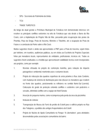 -   SPU - Secretaria de Patrimônio da União.

     -   TCU;

     -   TRADE TURÍSTICO;

Ao longo da atual gestão a Prefeitura Municipal de Fortaleza tem demonstrado interesse em
resolver os principais conflitos existentes na orla de Fortaleza que vão desde a Barra do Rio
Ceará, com a implantação do Projeto Vila do Mar, passando pela recuperação das praias do
Pirambú, Poço da Draga, Praia de Iracema, Meireles e Titãzinho, até a ocupação da Praia do
Futuro e a conclusão da Ponte sobre o Rio Cocó.

Muitas sugestões foram e ainda são apresentadas à PMF para a Praia de Iracema, sejam feitas
por telefone, em reuniões, audiências públicas, ou em visitas ao Escritório de Projetos Especiais
feitas por moradores locais, representantes de entidades, profissionais, técnicos etc. Todas as
sugestões foram analisadas e a medida que apresentavam viabilidade técnica eram incorporadas
aos projetos, como por exemplo:

1.            Revisão efetuada no projeto de contenção marinha, para redução do impacto
              paisagístico e ambiental, mantendo usos e costumes locais;

2.            Projeto de relocação das quadras esportivas de areia próximo à Rua João Cordeiro,
              com mudança do sistema de iluminação para não ofuscar os moradores que residem
              na frente das quadras, posicionando os refletores no sentido Norte-Sul (correto).
              Colocação de grade de proteção evitando conflitos e acidentes com pedestres e
              veículos, dirimindo conflito com a equipe do Hotel Sonata;

3.            Inserção de pequena marina, como recompensa pela perda da área da piscininha;

4.            Inclusão de ciclovia;

5.            Transposição do Museu do Forró do prédio do Estoril para o edifício próprio na Rua
              dos Tabajaras, a pedidos dos antigos freqüentadores do Estoril;

6.            Projeto de Núcleo de Apoio Comunitário no Parque “A Libertadora”, para atividades
              desenvolvidas pelas associações comunitárias do bairro;




EIA– RECUPERAÇÃO DA PRAIA DE IRACEMA                                                           26
 
