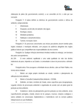 elaboração de plano (de gerenciamento costeiro), a ser convertido em lei, e velar por sua
execução.
         Parágrafo 1o: O plano definirá as diretrizes de gerenciamento costeiro e defesa do
ambiente, compreendendo:
         I        Urbanização.
         II       Ocupação, uso do solo, do subsolo e das águas.
         III      Restingas e dunas.
         IV       Atividades produtivas.
         V        Habitação e saneamento básico.
         VI       Turismo, recreação e lazer.
         Parágrafo 2o: Os processos concernentes aos incisos precedentes devem tramitar pelos
órgãos estaduais e municipais indicados, sem prejuízo da audiência obrigatória dos órgãos
públicos federais que compartilham das responsabilidades da área costeira.
         Parágrafo 3o: Qualquer infração determinará imediata medida de embargo, com lavratura
dos autos correspondentes
Art. 259:         O meio ambiente equilibrado e uma sadia qualidade de vida são direitos
inalienáveis do povo, impondo-se ao Estado e à comunidade o dever de preservá-los e defendê-
los
         Parágrafo único: Para assegurar a efetividade desses direitos, cabe ao Poder Público, nos
termos da lei estadual:
         I        Manter um órgão próprio destinado ao estudo, controle e planejamento da
utilização do meio ambiente.
         II       Manter o Conselho Estadual do Meio Ambiente - COEMA.
         III      Delimitar, em todo o território do Estado, zonas específicas para desapropriação,
segundo critérios de preservação ambiental e organizadas de acordo com um plano geral de
proteção ao meio ambiente.
         IV       Estabelecer, dentro do planejamento geral de proteção ao meio ambiente, áreas
especificamente protegidas, criando, através de lei, parques, reservas, estações ecológicas e
outras unidades de conservação, implantando-os e mantendo-os com os serviços públicos
indispensáveis às suas finalidades.
EIA/RIMA – RECUPERAÇÃO DA PRAIA DE IRACEMA                                                      300
 
