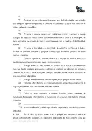 V        ............................................................................
         VI       Conservar os ecossistemas existentes nos seus limites territoriais, caracterizados
pelo estágio de equilíbrio atingido entre as condições físico-naturais e os seres vivos, com i fim de
evitar a ruptura desse equilíbrio.
         VII      ............................................................................
         VIII     Preservar e restaurar os processos ecológicos essenciais e promover o manejo
ecológico das espécies e ecossistemas concomitantemente com a União e os municípios, de
forma a garantir a conservação da natureza, em consonância com as condições de habitabilidade
humana.
         IX       Preservar a diversidade e a integridade do patrimônio genético do Estado e
fiscalizar as entidades dedicadas à pesquisa e manipulação de material genético, no âmbito
estadual e municipal.
         X        Controlar a produção, a comercialização e o emprego de técnicas, métodos e
substâncias que comportem risco para a vida e o meio ambiente.
         XI       Proteger a fauna e a flora, vedadas, na forma da lei, as práticas que coloquem em
risco sua função ecológica, provoquem a extinção de espécies ou submetam os animais à
crueldade, fiscalizando a extração, captura, produção, transporte, comercialização e consumo de
seus espécimes e subprodutos.
         XII      Proteger o meio ambiente e combater a poluição em qualquer de suas formas.
         XIII     Fomentar o florestamento e o reflorestamento nas áreas críticas em processo de
degradação ambiental, bem como em todo o território estadual.
         XIV      ............................................................................
         XV       Definir as áreas destinadas a reservas florestais, criando condições de
manutenção, fiscalização, reflorestamento e investimento em pesquisas, sobretudo na Chapada
do Araripe.
         XVI      ............................................................................
         XVII     Implantar delegacias policiais especializadas na prevenção e combate aos crimes
ambientais.
Art. 264:         Para licitação, aprovação ou execução de qualquer obra ou atividade pública ou
privada potencialmente causadora de significativa degradação do meio ambiente e/ou que
EIA/RIMA – RECUPERAÇÃO DA PRAIA DE IRACEMA                                                        301
 