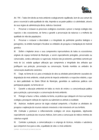 Art. 194 – Todos têm direito ao meio ambiente ecologicamente equilibrado, bem de uso comum do
povo e essencial à sadia qualidade de vida, impondo-se ao poder público e à coletividade, através
de seus órgãos de administração direta, indireta e funcional:
I.     Preservar e restaurar os processos ecológicos essenciais e prover o manejo ecológico das
espécies e dos ecossistemas, de forma a garantir a preservação da natureza e a melhoria da
qualidade de vida das populações;
II.    Preservar e restaurar a diversidade e a integridade do patrimônio genético biológico e
paisagístico, no âmbito municipal e fiscalizar as entidades de pesquisa e manipulação de material
genético;
III.   Definir e implantar áreas e seus componentes representativos de todos os ecossistemas
originais do espaço territorial do Município, a serem especialmente protegidos, preservados ou
conservados, sendo a alteração e a supressão, inclusive dos já existentes, permitidas somente por
meio de Lei, vedada qualquer utilização que comprometa a integridade dos atributos que
justifiquem sua proteção, preservação ou conservação, ficando mantidas as unidades de
conservação atualmente existentes;
IV.    Exigir, na forma de Lei, para a instalação de obra ou atividade potencialmente causadora de
degradação do meio ambiente, estudo prévio de impacto ambiental e o respectivo relatório, a que
se dará publicidade no Diário Oficial do Município, garantidas as audiências públicas com
participação popular, na forma da Lei;
V.     Garantir a educação ambiental em todos os níveis de ensino e a conscientização pública
para a proteção, a preservação e a conservação do meio ambiente;
VI.    Proteger a fauna e a flora, vedadas na forma, as práticas que coloquem em risco sua função
ecológica, provoquem extinção de espécies ou submetam os animais à crueldade;
VII. Autorizar, mediante parecer do órgão estadual competente, e fiscalizar as atividades de
pesquisa e exploração de recursos naturais renováveis e não renováveis em seu território;
VIII. Estimular e promover o reflorestamento ecológico em áreas degradadas, objetivando
especialmente a proteção dos recursos hídricos, bem como a consecução de índices mínimos de
cobertura vegetal;
IX.    Controlar a produção, a comercialização e o emprego de técnicas, métodos e substância
que comportem risco para a vida, a qualidade de vida e o meio ambiente;
EIA/RIMA – RECUPERAÇÃO DA PRAIA DE IRACEMA                                                     304
 