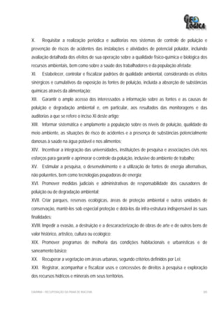 X.     Requisitar a realização periódica e auditorias nos sistemas de controle de poluição e
prevenção de riscos de acidentes das instalações e atividades de potencial poluidor, incluindo
avaliação detalhada dos efeitos de sua operação sobre a qualidade físico-química e biológica dos
recursos ambientais, bem como sobre a saúde dos trabalhadores e da população afetada;
XI.    Estabelecer, controlar e fiscalizar padrões de qualidade ambiental, considerando os efeitos
sinérgicos e cumulativos da exposição às fontes de poluição, incluída a absorção de substâncias
químicas através da alimentação;
XII. Garantir o amplo acesso dos interessados a informação sobre as fontes e as causas de
poluição e degradação ambiental e, em particular, aos resultados das monitoragens e das
auditorias a que se refere o inciso XI deste artigo;
XIII. Informar sistemática e amplamente a população sobre os níveis de poluição, qualidade do
meio ambiente, as situações de risco de acidentes e a presença de substâncias potencialmente
danosas à saúde na água potável e nos alimentos;
XIV. Incentivar a integração das universidades, instituições de pesquisa e associações civis nos
esforços para garantir e aprimorar o controle da poluição, inclusive do ambiente de trabalho;
XV. Estimular a pesquisa, o desenvolvimento e a utilização de fontes de energia alternativas,
não poluentes, bem como tecnologias poupadoras de energia;
XVI. Promover medidas judiciais e administrativas de responsabilidade dos causadores de
poluição ou de degradação ambiental;
XVII. Criar parques, reservas ecológicas, áreas de proteção ambiental e outras unidades de
conservação, mantê-los sob especial proteção e dotá-los da infra-estrutura indispensável às suas
finalidades;
XVIII. Impedir a evasão, a destruição e a descaracterização de obras de arte e de outros bens de
valor histórico, artístico, cultura ou ecológico;
XIX. Promover programas de melhoria das condições habitacionais e urbanísticas e de
saneamento básico;
XX. Recuperar a vegetação em áreas urbanas, segundo critérios definidos por Lei;
XXI. Registrar, acompanhar e fiscalizar usos e concessões de direitos à pesquisa e exploração
dos recursos hídricos e minerais em seus territórios.


EIA/RIMA – RECUPERAÇÃO DA PRAIA DE IRACEMA                                                      305
 