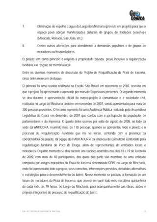 7.            Eliminação do espelho d´água do Largo do Mincharia (previsto em projeto) para que o
              espaço posa abrigar manifestações culturais de grupos de tradições cearenses
              (Maracatú, Reisado, São João, etc.);

8.            Dentre outras alterações para atendimento a demandas populares e de grupos de
              moradores ou freqüentadores.

O projeto tem como princípio o respeito à propriedade privada, prevê inclusive a regularização
fundiária e o resgate da memória local.

Entre os diversos momentos de discussão do Projeto de Requalificação da Praia de Iracema,
cinco deles merecem destaque.

O primeiro foi uma reunião realizada na Escola São Rafael em novembro de 2007, ocasião em
que o projeto foi apresentado e aprovado por mais de 50 pessoas presentes. O segundo momento
se deu durante a apresentação oficial do macro-projeto à comunidade e a sociedade civil,
realizada no Largo do Mincharia também em novembro de 2007, sendo apresentado para mais de
200 pessoas presentes. O terceiro momento foi uma Audiência Pública realizada pela Assembléia
Legislativa do Ceará em dezembro de 2007 que contou com a participação da população, de
parlamentares e da imprensa. O quarto deles ocorreu por volta de agosto de 2008, ao lado da
sede da AMPODRA, reunindo mais de 110 pessoas, quando se apresentou todo o projeto e o
processo de Regularização Fundiária que iria se iniciar, contando com a presença da
coordenadora do projeto, da equipe da HABITAFOR e da empresa de consultoria contratada para
regularização fundiária do Poço da Draga, além de representantes de entidades locais e
moradores. O quinto momento se deu durante em reuniões ocorridas nos dias 18 e 19 de fevereiro
de 2009, com mais de 40 participantes, dos quais boa parte são membros de uma entidade
composta por antigos moradores da Praia de Iracema denominada CEIS, no Largo do Mincharia,
onde foi apresentado todo o projeto, seus conceitos, intervenções previstas, debatidas alternativas
e estratégias para o desenvolvimento do bairro. Nesse momento se pactuou a formação de um
fórum de moradores da Praia de Iracema, que deverá se reunir todo mês, na última quinta–feira
de cada mês, às 19 horas, no Largo do Mincharia, para acompanhamento das obras, ações e
projetos integrantes do processo de requalificação do bairro.




EIA– RECUPERAÇÃO DA PRAIA DE IRACEMA                                                             27
 