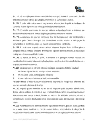 Art. 195. O município poderá firmar consórcio intermunicipal, visando à preservação da vida
ambiental das bacias hídricas que ultrapassem os limites do Município de Fortaleza.
Art. 196. O poder público desenvolverá programas de urbanização e despoluição das lagoas do
Município, visando a preservá-las em equipamento comunitário de lazer.
Art. 197. É vedada a concessão de recursos públicos ou incentivos fiscais a atividades que
desrespeitem as normas e os padrões de proteção do meio ambiente de trabalho.
Art. 198. A exploração de recursos hídricos na área do Município deve estar condicionada à
autorização pela Câmara Municipal, que desenvolverá estudos, abertos à participação da
comunidade e de clientelistas, sobre seu impacto sócio-econômico e ambiental.
Art. 199. A Lei de uso e ocupação do solo urbano, integrante do plano diretor do Município e o
código de obras e posturas, terá como diretriz geral o equilíbrio do meio ambiente, a preservação
ecológica e a defesa da qualidade de vida.
Art. 200. As lagoas, as dunas, as praias, os mangues e as paisagens naturais notáveis são
considerados de relevante valor ambiental, paisagístico e turístico, devendo sua delimitação, uso e
ocupação serem definidas em Lei.
Art. 201. São declarados de relevante interesse ecológico, paisagístico, histórico e cultural
I.       Os riachos Pajeú e Maceió, em especial suas nascentes;
II.      Os rios Cocó, Ceará, Maranguapinho e Siqueira
III.     A zona costeira e as faixas de proteção dos mananciais
Parágrafo Único. O Poder Executivo desenvolverá programas de recuperação ambiental dos
recursos constantes do caput deste artigo
Art. 202. O poder público municipal, no uso de seu respectivo poder de polícia administrativa,
disporá sobre a proibição de emissão de sons e ruídos de toda a espécie, produzidos por qualquer
meio, considerando sempre os locais, horários e a natureza das atividades emissoras, visando a
compatibilizar o exercício da atividade com a preservação da saúde, da segurança e do sossego
público.
Art. 203. As condutas lesivas ao meio ambiente sujeitarão os infratores, pessoas físicas, jurídicas
ou o poder público municipal, às sanções administrativas, independentes da obrigação de
recuperar os danos causados e do recolhimento das taxas de utilização dos recursos naturais.


EIA/RIMA – RECUPERAÇÃO DA PRAIA DE IRACEMA                                                      306
 