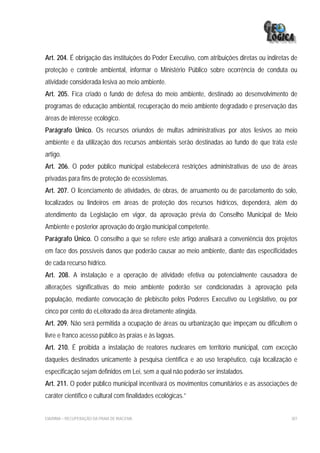 Art. 204. É obrigação das instituições do Poder Executivo, com atribuições diretas ou indiretas de
proteção e controle ambiental, informar o Ministério Público sobre ocorrência de conduta ou
atividade considerada lesiva ao meio ambiente.
Art. 205. Fica criado o fundo de defesa do meio ambiente, destinado ao desenvolvimento de
programas de educação ambiental, recuperação do meio ambiente degradado e preservação das
áreas de interesse ecológico.
Parágrafo Único. Os recursos oriundos de multas administrativas por atos lesivos ao meio
ambiente e da utilização dos recursos ambientais serão destinadas ao fundo de que trata este
artigo.
Art. 206. O poder público municipal estabelecerá restrições administrativas de uso de áreas
privadas para fins de proteção de ecossistemas.
Art. 207. O licenciamento de atividades, de obras, de arruamento ou de parcelamento do solo,
localizados ou lindeiros em áreas de proteção dos recursos hídricos, dependerá, além do
atendimento da Legislação em vigor, da aprovação prévia do Conselho Municipal de Meio
Ambiente e posterior aprovação do órgão municipal competente.
Parágrafo Único. O conselho a que se refere este artigo analisará a conveniência dos projetos
em face dos possíveis danos que poderão causar ao meio ambiente, diante das especificidades
de cada recurso hídrico.
Art. 208. A instalação e a operação de atividade efetiva ou potencialmente causadora de
alterações significativas do meio ambiente poderão ser condicionadas à aprovação pela
população, mediante convocação de plebiscito pelos Poderes Executivo ou Legislativo, ou por
cinco por cento do eLeitorado da área diretamente atingida.
Art. 209. Não será permitida a ocupação de áreas ou urbanização que impeçam ou dificultem o
livre e franco acesso público às praias e às lagoas.
Art. 210. É proibida a instalação de reatores nucleares em território municipal, com exceção
daqueles destinados unicamente à pesquisa científica e ao uso terapêutico, cuja localização e
especificação sejam definidos em Lei, sem a qual não poderão ser instalados.
Art. 211. O poder público municipal incentivará os movimentos comunitários e as associações de
caráter científico e cultural com finalidades ecológicas.”


EIA/RIMA – RECUPERAÇÃO DA PRAIA DE IRACEMA                                                     307
 